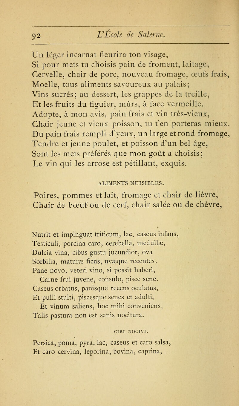 Un léger incarnat fleurira ton visage, Si pour mets tu clioisis pain de froment, laitage, Cervelle, chair de porc, nouveau fromage, œufs frais, Moelle, tous aliments savoureux au palais; Vins sucrés; au dessert, les grappes de la treille. Et les fruits du figuier, mûrs, à face vermeille. Adopte, à mon avis, pain frais et vin très-vieux. Chair jeune et vieux poisson, tu t'en porteras mieux. Du pain frais rempli d'yeux, un large et rond fromage, Tendre et jeune poulet, et poisson d'un bel âge. Sont les mets préférés que mon goût a choisis; Le vin qui les arrose est pétillant, exquis. ALIMENTS NUISIBLES. Poires, pommes et lait, fromage et chair de lièvre. Chair de bœuf ou de cerf, chair salée ou de chèvre, Nutrit et impinguat triticum, lac, caseus infans, Testiculi, porcina caro, cerebella^ meduUœ, Dulcia vina, cibus gustu jucundior, ova Sorbilia, maturas ficus, uvseque récentes. Pane novo, veteri vino, si possit haberi, Carne frui juvene, consulo, pisce sene. Caseus orbatus, panisque recens oculatus, Et pulli stulti, piscesque senes et adulti, Et vinum saliens, hoc mihi conveniens, Talis pastura non est sanis nocitura. CIBI NOCIVI. Persica, poma, pyra, lac, caseus et caro salsa, Et caro cervina, leporina, bovina, caprina,