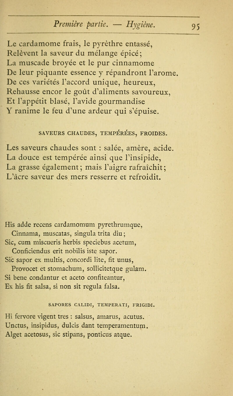 Le cardamome frais, le pyrèthre entassé, Relèvent la saveur du mélange épicé; La muscade broyée et le pur cinnamome De leur piquante essence y répandront Tarome. De ces variétés Taccord unique, heureux, Rehausse encor le goût d^aliments savoureux. Et Tappétit blasé, Tavide gourmandise Y ranime le feu d''une ardeur qui s'épuise. SAVEURS CHAUDES, TEMPEREES, FROIDES. Les saveurs chaudes sont : salée, amère, acide. La douce est tempérée ainsi que Tinsipide, La grasse également; mais Taigre rafraîchit; L*âcre saveur des mers resserre et refroidit. His adde recens cardamomum pyrethrumque, Cinnama, muscatas, singula trita diu; Sic, cum miscueris herbis speciebus acetum, Conficiendus erit nobilis iste sapor. Sic sapor ex multis, concordi lite, fit unus, Provocet et stomachum, sollicitetque gulam. Si bene condantur et aceto confiteantur, Ex his fit salsa, si non sit régula falsa. SAPORES CALIDI, TEMPERATI, FRIGIDI. Hi fervore vigent très : salsus, amarus, acutus. Unctus, insipidus, dulcis dant temperamentum. Alget acetosus, sic stipans, ponticus atque.
