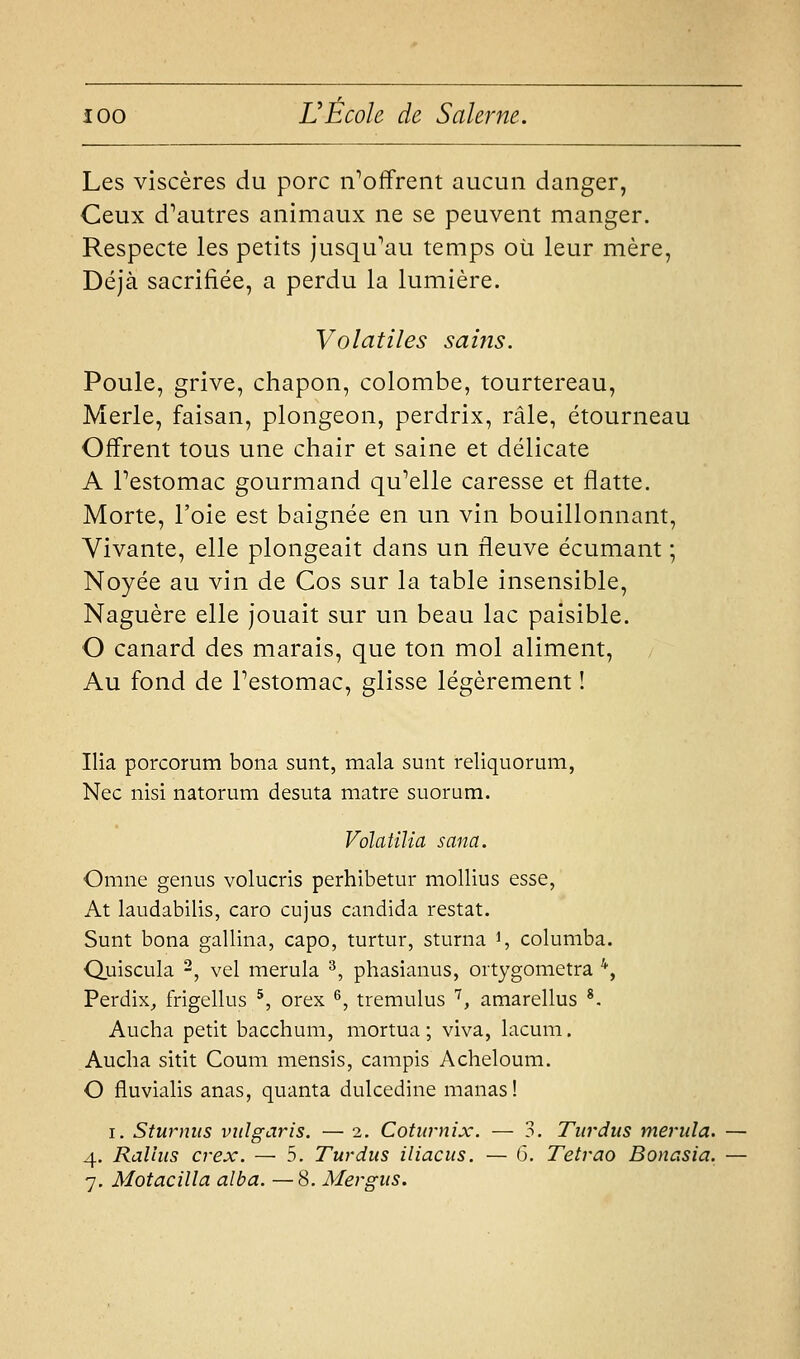 Les viscères du porc n^offrent aucun danger, Ceux d'autres animaux ne se peuvent manger. Respecte les petits jusqu'au temps où leur mère, Déjà sacrifiée, a perdu la lumière. Volatiles sains. Poule, grive, chapon, colombe, tourtereau. Merle, faisan, plongeon, perdrix, râle, étourneau Offrent tous une chair et saine et délicate A Pestomac gourmand qu'elle caresse et flatte. Morte, l'oie est baignée en un vin bouillonnant. Vivante, elle plongeait dans un fleuve écumant ; Noyée au vin de Cos sur la table insensible. Naguère elle jouait sur un beau lac paisible. O canard des marais, que ton mol aliment. Au fond de Pestomac, glisse légèrement ! Ilia porcorum bona sunt, mala sunt reliquorum, Nec nisi natorum desuta matre siiorum. Volatïlia sana. Omne genus volucris perhibetur mollius esse, At laudabilis, caro cujus candida restât. Sunt bona gallina, capo, turtur, sturna ^, columba. Quiscula ^, vel merula ^, phasianus, oitygometra '', Perdix^ frigellus *, orex ^, tremulus '^, amarellus ^. Aucha petit bacchum, mortua ; viva, lacum. Aucha sitit Coum mensis, campis Acheloum. O fluvialis anas, quanta dulcedine manas! I. Sturnus viilgaris. — 2. Coturnix. — 3. Tiirdus merula. 4. Rallus cvex. — 5. Turdus iliacus. — 6. Tetvao Bonasia. 7, Motacilla alba. —8. Mergus.