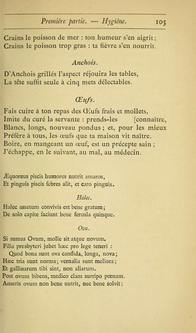 Crains le poisson de mer : ton humeur s'en aigrit ; Crains le poisson trop gras : ta fièvre s'en nourrit. Anchois. D'Anchois grillés l'aspect réjouira les tables, La tête suffit seule à cinq mets délectables. Œufs. Fais cuire à ton repas des Œufs frais et mollets, Imite du curé la servante : prends-les [connaître, Blancs, longs, nouveau pondus ; et, pour les mieux Préfère à tous, les œufs que ta maison vit naître. Boire, en mangeant un œuf, est un précepte sain ; J'échappe, en le suivant, au mal, au médecin. iEquoreus piscis humores nutrit amaros, Et pinguis piscis febres alit, et caro pinguis. Halec. Halec assatum convivis est bene gratum ; De solo capite faciunt bene fercula quinque. Ova. Si sumas Ovum, molle sit atque novum, Filia presbyteri jubet hsec pro lege teneri : Quod bona sunt ova candida, longa, nova ; Haec tria sunt norma ; vernalia sunt meliora ; Et gallinarum tibi sint, non aliarum. Post ovum bibens, medico clam surripo pœnam. Anseris ovum non bene nutrit, nec bene solvit ;