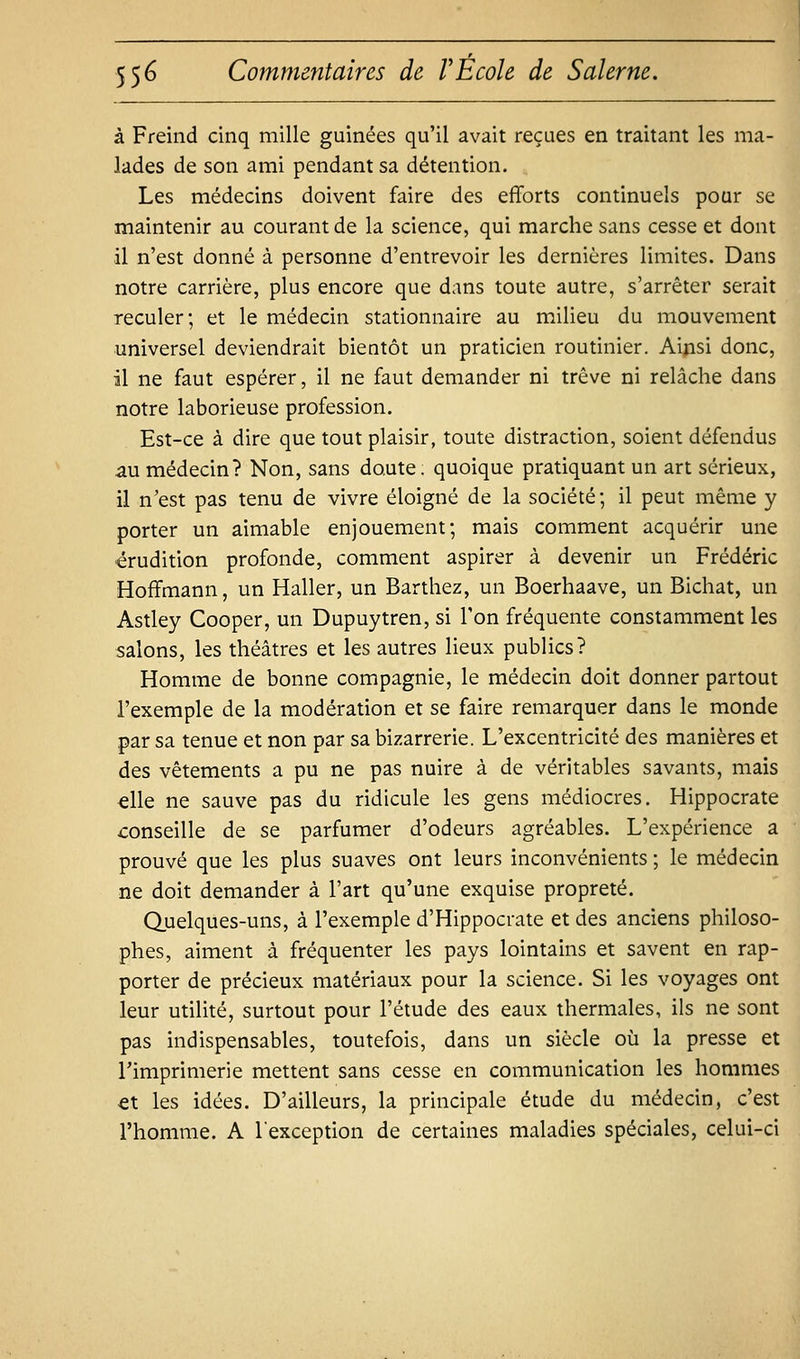 à Freind cinq mille guinées qu'il avait reçues en traitant les ma- lades de son ami pendant sa détention. Les médecins doivent faire des efforts continuels pour se maintenir au courant de la science, qui marche sans cesse et dont il n'est donné à personne d'entrevoir les dernières limites. Dans notre carrière, plus encore que dans toute autre, s'arrêter serait reculer; et le médecin stationnaire au milieu du mouvement universel deviendrait bientôt un praticien routinier. Aijasi donc, il ne faut espérer, il ne faut demander ni trêve ni relâche dans notre laborieuse profession. Est-ce à dire que tout plaisir, toute distraction, soient défendus au médecin? Non, sans doute, quoique pratiquant un art sérieux, il n'est pas tenu de vivre éloigné de la société; il peut même y porter un aimable enjouement; mais comment acquérir une érudition profonde, comment aspirer à devenir un Frédéric Hoffmann, un Haller, un Barthez, un Boerhaave, un Bichat, un Astley Cooper, un Dupuytren, si Ton fréquente constamment les salons, les théâtres et les autres lieux publics? Homme de bonne compagnie, le médecin doit donner partout l'exemple de la modération et se faire remarquer dans le monde par sa tenue et non par sa bizarrerie. L'excentricité des manières et des vêtements a pu ne pas nuire à de véritables savants, mais elle ne sauve pas du ridicule les gens médiocres. Hippocrate conseille de se parfumer d'odeurs agréables. L'expérience a prouvé que les plus suaves ont leurs inconvénients ; le médecin ne doit demander à l'art qu'une exquise propreté. Quelques-uns, à l'exemple d'Hippocrate et des anciens philoso- phes, aiment à fréquenter les pays lointains et savent en rap- porter de précieux matériaux pour la science. Si les voyages ont leur utilité, surtout pour l'étude des eaux thermales, ils ne sont pas indispensables, toutefois, dans un siècle où la presse et Timprimerie mettent sans cesse en communication les hommes €t les idées. D'ailleurs, la principale étude du médecin, c'est l'homme. A l'exception de certaines maladies spéciales, celui-ci