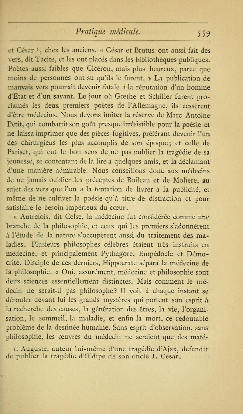 et César ^, chez les anciens. » César et Brutus ont aussi fait des vers, dit Tacite, et les ont placés dans les bibliothèques publiques. Poètes aussi faibles que Cicéron, mais plus heureux, parce que moins de personnes ont su qu'ils le furent. » La publication de mauvais vers pourrait devenir fatale à la réputation d'un homme d'Etat et d'un savant. Le jour où Gœthe et Schiller furent pro- clamés les deux premiers poètes de l'Allemagne, ils cessèrent d'être médecins. Nous devons imiter la réserve de Marc Antoine Petit, qui combattit son goût presque irrésistible pour la poésie et ne laissa imprimer que des pièces fugitives, préférant devenir l'un des chirurgiens les plus accomplis de son époque; et celle de Pariset, qui eut le bon sens de ne pas publier la tragédie de sa jeunesse, se contentant de la lire à quelques amis, et la déclamant d'une manière admirable. Nous conseillons donc aux médecins de ne jamais oublier les préceptes de Boileau et de Molière, au sujet des vers que l'on a la tentation de livrer à la publicité, et même de ne cultiver la poésie qu'à titre de distraction et pour satisfaire le besoin impérieux du cœur. (( Autrefois, dit Celse, la médecine fut considérée comme une branche de la philosophie, et ceux qui les premiers s'adonnèrent à l'étude de la nature s'occupèrent aussi du traitement des ma- ladies. Plusieurs philosophes célèbres étaient très instruits en médecine, et principalement Pythagore, Empédocle et Démo- crite. Disciple de ces derniers, Hippocrate sépara la médecine de la philosophie. « Oui, assurément, médecine et philosophie sont deux sciences essentiellement distinctes. Mais comment le mé- decin ne serait-il pas philosophe? Il voit à chaque instant se dérouler devant lui les grands mystères qui portent son esprit à la recherche des causes, la génération des êtres, la vie, l'organi- sation, le sommeil, la maladie, et enfin la mort, ce redoutable problème de la destinée humaine. Sans esprit d'observation, sans philosophie, les oeuvres du médecin ne seraient que des maté- I. Auguste, auteur lui-même d'une tragédie d'Ajax, défendit de publier la tragédie d'Œdipe de son oncle J. César.