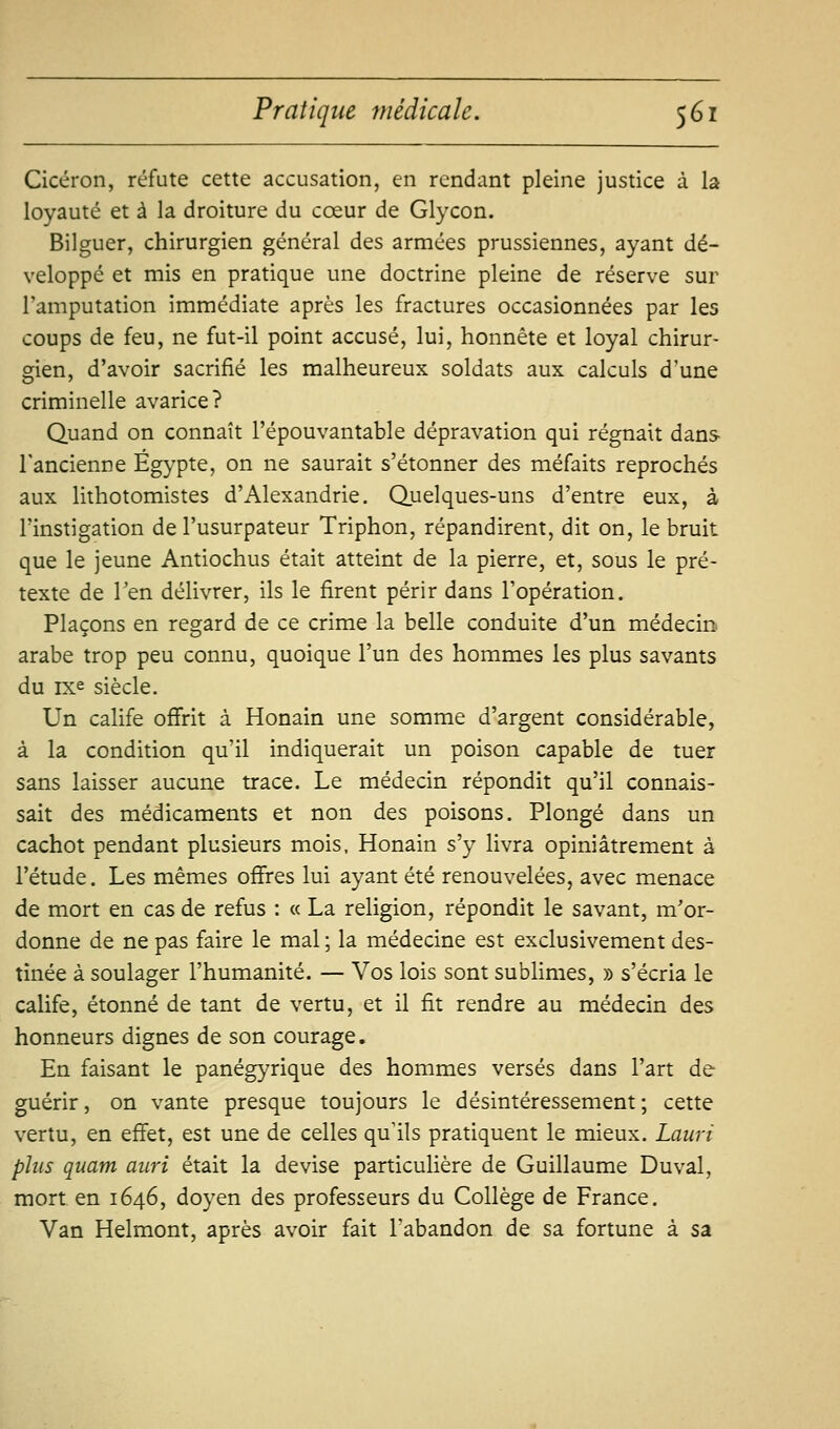 Cicéron, réfute cette accusation, en rendant pleine justice à la loyauté et à la droiture du cœur de Glycon. Bilguer, chirurgien général des armées prussiennes, ayant dé- veloppé et mis en pratique une doctrine pleine de réserve sur l'amputation immédiate après les fractures occasionnées par les coups de feu, ne fut-il point accusé, lui, honnête et loyal chirur- gien, d'avoir sacrifié les malheureux soldats aux calculs d'une criminelle avarice? Quand on connaît l'épouvantable dépravation qui régnait dans- l'ancienne Egypte, on ne saurait s'étonner des méfaits reprochés aux lithotomistes d'Alexandrie. Quelques-uns d'entre eux, à l'instigation de l'usurpateur Triphon, répandirent, dit on, le bruit que le jeune Antiochus était atteint de la pierre, et, sous le pré- texte de Ten délivrer, ils le firent périr dans l'opération. Plaçons en regard de ce crime la belle conduite d'un médecin arabe trop peu connu, quoique l'un des hommes les plus savants du ixe siècle. Un calife oflfrit à Honain une somme d'argent considérable, à la condition qu'il indiquerait un poison capable de tuer sans laisser aucune trace. Le médecin répondit qu'il connais- sait des médicaments et non des poisons. Plongé dans un cachot pendant plusieurs mois, Honain s'y livra opiniâtrement à l'étude. Les mêmes offres lui ayant été renouvelées, avec menace de mort en cas de refus : « La religion, répondit le savant, m'or- donne de ne pas faire le mal; la médecine est exclusivement des- tinée à soulager l'humanité. — Vos lois sont sublimes, » s'écria le calife, étonné de tant de vertu, et il fit rendre au médecin des honneurs dignes de son courage. En faisant le panégyrique des hommes versés dans l'art de guérir, on vante presque toujours le désintéressement ; cette vertu, en effet, est une de celles qu'ils pratiquent le mieux. Lauri plus quant auri était la devise particulière de Guillaume Duval, mort en 1646, doyen des professeurs du Collège de France. Van Helmont, après avoir fait l'abandon de sa fortune à sa