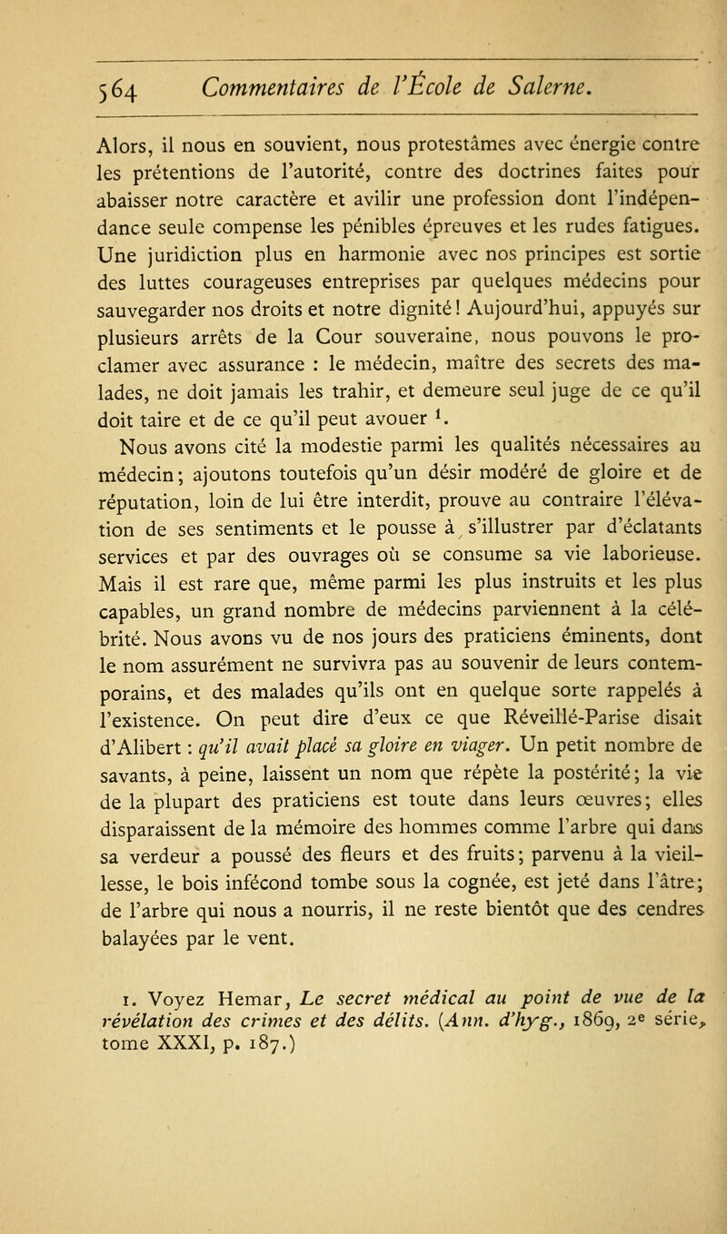 Alors, il nous en souvient, nous protestâmes avec énergie contre les prétentions de l'autorité, contre des doctrines faites pour abaisser notre caractère et avilir une profession dont l'indépen- dance seule compense les pénibles épreuves et les rudes fatigues. Une juridiction plus en harmonie avec nos principes est sortie des luttes courageuses entreprises par quelques médecins pour sauvegarder nos droits et notre dignité! Aujourd'hui, appuyés sur plusieurs arrêts de la Cour souveraine, nous pouvons le pro- clamer avec assurance : le médecin, maître des secrets des ma- lades, ne doit jamais les trahir, et demeure seul juge de ce qu'il doit taire et de ce qu'il peut avouer ^ Nous avons cité la modestie parmi les qualités nécessaires au médecin ; ajoutons toutefois qu'un désir modéré de gloire et de réputation, loin de lui être interdit, prouve au contraire l'éléva- tion de ses sentiments et le pousse à ^ s'illustrer par d'éclatants services et par des ouvrages où se consume sa vie laborieuse. Mais il est rare que, même parmi les plus instruits et les plus capables, un grand nombre de médecins parviennent à la célé- brité. Nous avons vu de nos jours des praticiens éminents, dont le nom assurément ne survivra pas au souvenir de leurs contem- porains, et des malades qu'ils ont en quelque sorte rappelés à l'existence. On peut dire d'eux ce que Réveillé-Parise disait d'Alibert : qu'il avait placé sa gloire en viager. Un petit nombre de savants, à peine, laissent un nom que répète la postérité; la vie de la plupart des praticiens est toute dans leurs oeuvres; elles disparaissent de la mémoire des hommes comme l'arbre qui dans sa verdeur a poussé des fleurs et des fruits; parvenu à la vieil- lesse, le bois infécond tombe sous la cognée, est jeté dans l'âtre; de l'arbre qui nous a nourris, il ne reste bientôt que des cendres balayées par le vent. I. Voyez Hemar, Le secret médical au point de vue de la révélation des crimes et des délits. [Ann. d'hyg., i86g, 2e série^ tome XXXI, p. 187.)