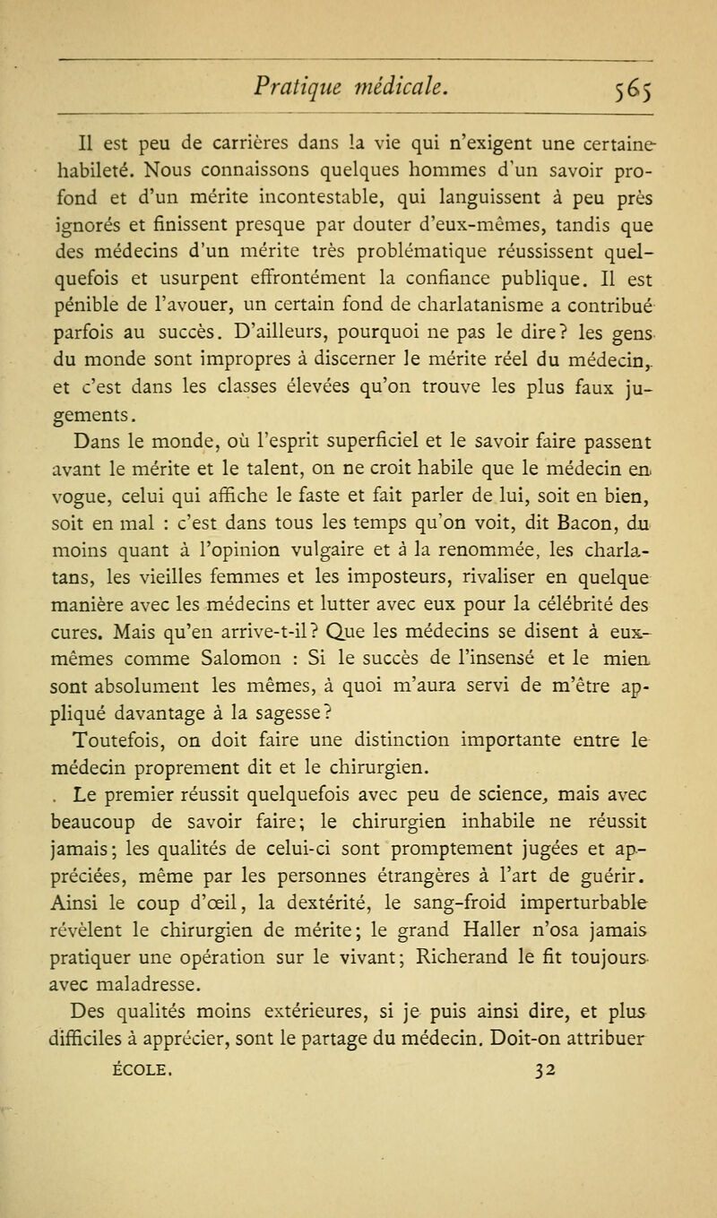 Il est peu de carrières dans la vie qui n'exigent une certaine habileté. Nous connaissons quelques hommes d'un savoir pro- fond et d'un mérite incontestable, qui languissent à peu près ignorés et finissent presque par douter d'eux-mêmes, tandis que des médecins d'un mérite très problématique réussissent quel- quefois et usurpent effrontément la confiance publique. II est pénible de l'avouer, un certain fond de charlatanisme a contribué parfois au succès. D'ailleurs, pourquoi ne pas le dire? les gens, du monde sont impropres à discerner le mérite réel du médecin,. et c'est dans les classes élevées qu'on trouve les plus faux ju- gements , Dans le monde, où l'esprit superficiel et le savoir faire passent avant le mérite et le talent, on ne croit habile que le médecin en. vogue, celui qui affiche le faste et fait parler de lui, soit en bien, soit en mal : c'est dans tous les temps qu'on voit, dit Bacon, du moins quant à l'opinion vulgaire et à la renommée, les charla- tans, les vieilles femmes et les imposteurs, rivaliser en quelque manière avec les médecins et lutter avec eux pour la célébrité des cures. Mais qu'en arrive-t-il? Que les médecins se disent à eux- mêmes comme Salomon : Si le succès de l'Insensé et le mien, sont absolument les mêmes, à quoi m'aura servi de m'être ap- pliqué davantage à la sagesse? Toutefois, on doit faire une distinction Importante entre le médecin proprement dit et le chirurgien. . Le premier réussit quelquefois avec peu de science, mais avec beaucoup de savoir faire; le chirurgien Inhabile ne réussit jamais; les qualités de celui-ci sont promptement jugées et ap- préciées, même par les personnes étrangères à l'art de guérir. Ainsi le coup d'œil, la dextérité, le sang-froid imperturbable révèlent le chirurgien de mérite; le grand Haller n'osa jamais pratiquer une opération sur le vivant; Richerand le fit toujours- avec maladresse. Des qualités moins extérieures, si je puis ainsi dire, et plus difficiles à apprécier, sont le partage du médecin. Doit-on attribuer ÉCOLE. 32