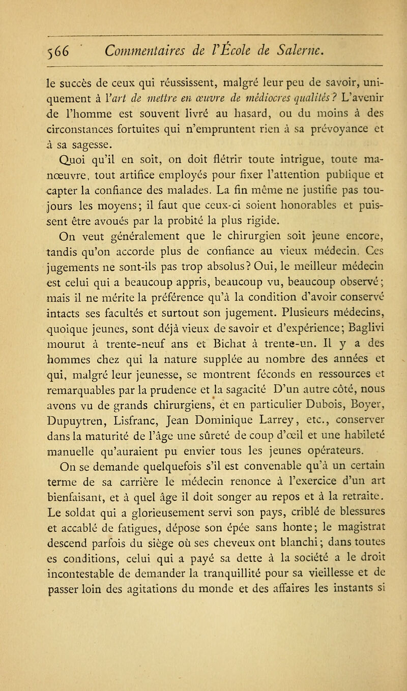 le succès de ceux qui réussissent, malgré leur peu de savoir, uni- quement à l'art de mettre en œuvre de médiocres qualités ? L'avenir de l'homme est souvent livré au hasard, ou du moins à des circonstances fortuites qui n'empruntent rien à sa prévoyance et à sa sagesse. Quoi qu'il en soit, on doit flétrir toute intrigue, toute ma- nœuvre, tout artifice employés poux fixer l'attention pubhque et capter la confiance des malades. La fin môme ne justifie pas tou- jours les moyens; il faut que ceux-ci soient honorables et puis- sent être avoués par la probité la plus rigide. On veut généralement que le chirurgien soit jeune encore, tandis qu'on accorde plus de confiance au vieux médecin. Ces jugements ne sont-ils pas trop absolus? Oui, le meilleur médecin est celui qui a beaucoup appris, beaucoup vu, beaucoup observé; mais il ne mérite la préférence qu'à la condition d'avoir conservé intacts ses facultés et surtout son jugement. Plusieurs médecins, quoique jeunes, sont déjà vieux desavoir et d'expérience; Baglivi mourut à trente-neuf ans et Bichat à trente-un. Il y a des hommes chez qui la nature supplée au nombre des années et qui, malgré leur jeunesse, se montrent féconds en ressources et remarquables par la prudence et la sagacité D'un autre côté, nous avons vu de grands chirurgiens, et en particulier Dubois, Boyer, Dupuytren, Lisfranc, Jean Dominique Larrey, etc., conserver dans la maturité de l'âge une sûreté de coup d'œil et une habileté manuelle qu'auraient pu envier tous les jeunes opérateurs. On se demande quelquefois s'il est convenable qu'à un certain terme de sa carrière le médecin renonce à l'exercice d'un art bienfaisant, et à quel âge il doit songer au repos et à la retraite. Le soldat qui a glorieusement servi son pays, criblé de blessures et accablé de fatigues, dépose son épée sans honte; le magistrat descend parfois du siège où ses cheveux ont blanchi ; dans toutes es conditions, celui qui a payé sa dette à la société a le droit incontestable de demander la tranquillité pour sa vieillesse et de passer loin des agitations du monde et des affaires les instants si