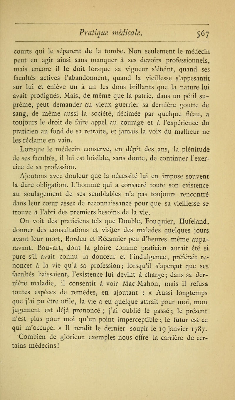 courts qui le séparent de la tombe. Non seulement le médecin peut en agir ainsi sans manquer à ses devoirs professionnels, mais encore il le doit lorsque sa vigueur s'éteint, quand ses facultés actives l'abandonnent, quand la vieillesse s'appesantit sur lui et enlève un à un les dons brillants que la nature lui avait prodigués. Mais, de même que la patrie, dans un péiil su- prême, peut demander au vieux guerrier sa dernière goutte de sang, de même aussi la société, décimée par quelque fléau, a toujours le droit de faire appel au courage et à l'expérience du praticien au fond de sa retraite, et jamais la voix du malheur ne les réclame en vain. Lorsque le médecin conserve, en dépit des ans, la plénitude de ses facultés, il lui est loisible, sans doute, de continuer l'exer- cice de sa profession. Ajoutons avec douleur que la nécessité lui en impose souvent la dure obligation. L'homme qui a consacré toute son existence au soulagement de ses semblables n'a pas toujours rencontré dans leur cœur assez de reconnaissance pour que sa vieillesse se trouve à l'abri des premiers besoins de la vie. On voit des praticiens tels que Double, Fouquier, Hufeland, donner des consultations et visi.ter des malades quelques jours avant leur mort, Bordeu et Récamier peu d'heures même aupa- ravant. Bouvart, dont la gloire comme praticien aurait été si pure s'il avait connu la douceur et l'indulgence, préférait re- noncer à la vie qu'à sa profession; lorsqu'il s'aperçut que ses facultés baissaient, l'existence lui devint à charge; dans sa der- nière maladie, il consentit à voir Mac-Mahon, mais il refusa toutes espèces de remèdes, en ajoutant : a Aussi longtemps que j'ai pu être utile, la vie a eu quelque attrait pour moi, mon jugement est déjà prononcé ; j'ai oublié le passé ; le présent n'est plus pour moi qu'un point imperceptible ; le futur est ce qui m'occupe. » Il rendit le dernier soupir le 19 janvier 1787. Combien de glorieux exemples nous offre la carrière de cer- tains médecins!