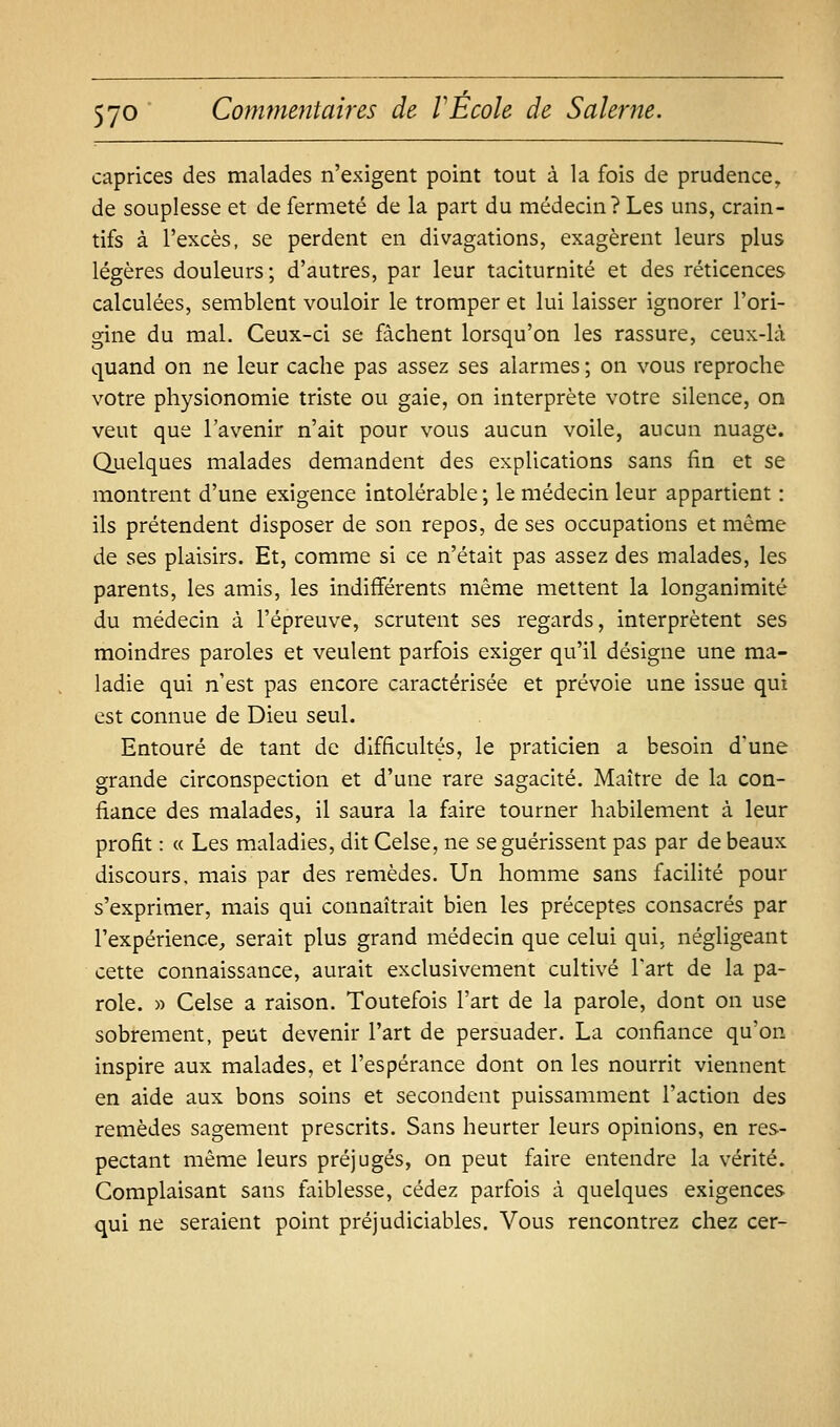 caprices des malades n'exigent point tout à la fois de prudence, de souplesse et de fermeté de la part du médecin? Les uns, crain- tifs à l'excès, se perdent en divagations, exagèrent leurs plus légères douleurs ; d'autres, par leur taciturnité et des réticences calculées, semblent vouloir le tromper et lui laisser ignorer l'ori- gine du mal. Ceux-ci se fâchent lorsqu'on les rassure, ceux-là quand on ne leur cache pas assez ses alarmes ; on vous reproche votre physionomie triste ou gaie, on interprète votre silence, on veut que l'avenir n'ait pour vous aucun voile, aucun nuage. Quelques malades demandent des explications sans fin et se montrent d'une exigence intolérable ; le médecin leur appartient : ils prétendent disposer de son repos, de ses occupations et même de ses plaisirs. Et, comme si ce n'était pas assez des malades, les parents, les amis, les indifférents même mettent la longanimité du médecin à l'épreuve, scrutent ses regards, interprètent ses moindres paroles et veulent parfois exiger qu'il désigne une ma- ladie qui n'est pas encore caractérisée et prévoie une issue qui est connue de Dieu seul. Entouré de tant de difficultés, le praticien a besoin d'une grande circonspection et d'une rare sagacité. Maître de la con- fiance des malades, il saura la faire tourner habilement à leur profit : « Les maladies, dit Celse, ne se guérissent pas par de beaux discours, mais par des remèdes. Un homme sans facilité pour s'exprimer, mais qui connaîtrait bien les préceptes consacrés par l'expérience, serait plus grand médecin que celui qui, négligeant cette connaissance, aurait exclusivement cultivé Fart de la pa- role. » Celse a raison. Toutefois l'art de la parole, dont on use sobrement, peut devenir l'art de persuader. La confiance qu'on inspire aux malades, et l'espérance dont on les nourrit viennent en aide aux bons soins et secondent puissamment l'action des remèdes sagement prescrits. Sans heurter leurs opinions, en res- pectant même leurs préjugés, on peut faire entendre la vérité. Complaisant sans faiblesse, cédez parfois à quelques exigences qui ne seraient point préjudiciables. Vous rencontrez chez cer-