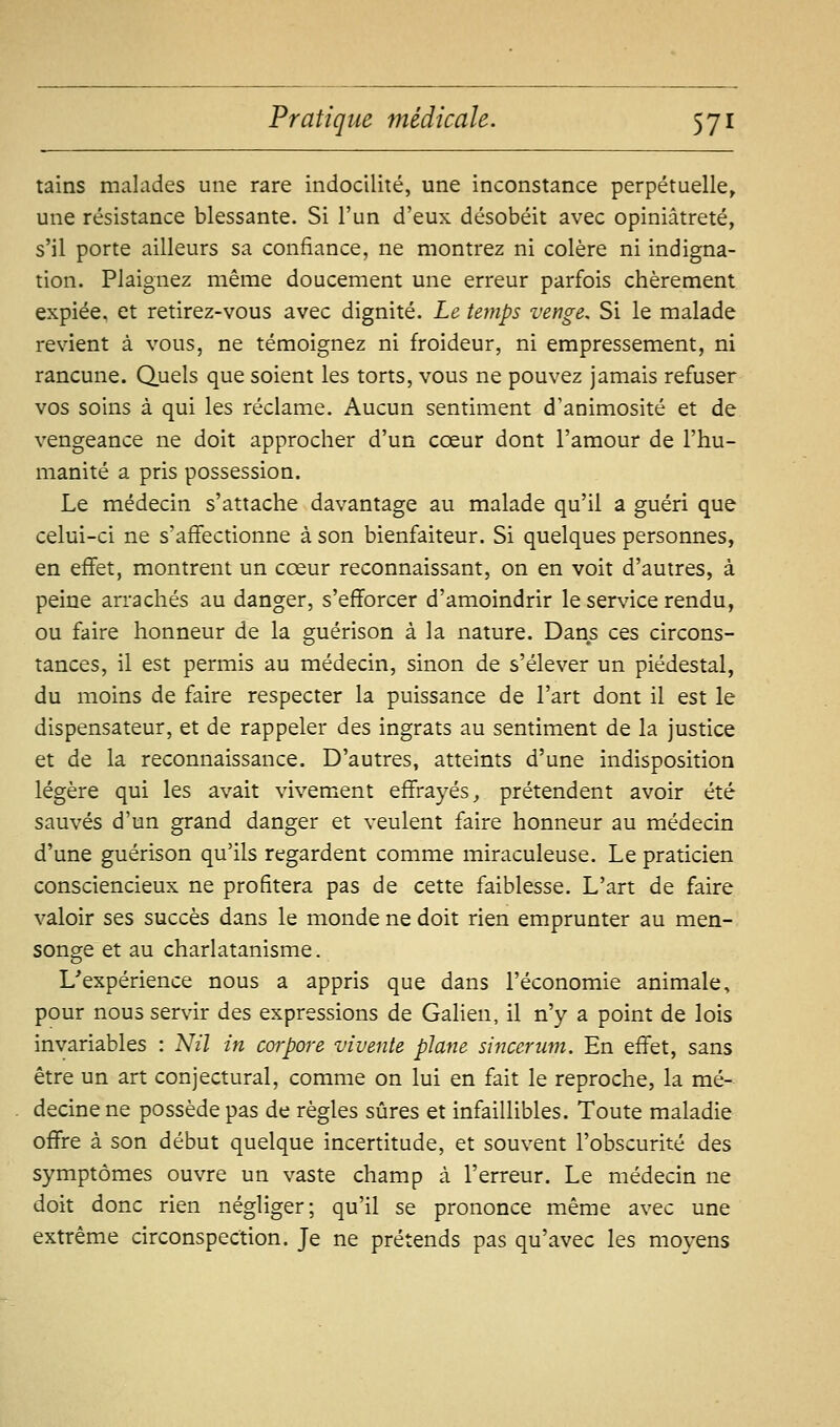 tains malades une rare indocilité, une inconstance perpétuelle, une résistance blessante. Si l'un d'eux désobéit avec opiniâtreté, s'il porte ailleurs sa confiance, ne montrez ni colère ni indigna- tion. Plaignez même doucement une erreur parfois chèrement expiée, et retirez-vous avec dignité. Le temps venge. Si le malade revient à vous, ne témoignez ni froideur, ni empressement, ni rancune. Quels que soient les torts, vous ne pouvez jamais refuser vos soins à qui les réclame. Aucun sentiment d'animosité et de vengeance ne doit approcher d'un cœur dont l'amour de l'hu- manité a pris possession. Le médecin s'attache davantage au malade qu'il a guéri que celui-ci ne s'affectionne à son bienfaiteur. Si quelques personnes, en effet, montrent un cœur reconnaissant, on en voit d'autres, à peine arrachés au danger, s'efforcer d'amoindrir le service rendu, ou faire honneur de la guérison à la nature. Dans ces circons- tances, il est permis au médecin, sinon de s'élever un piédestal, du moins de faire respecter la puissance de l'art dont il est le dispensateur, et de rappeler des ingrats au sentiment de la justice et de la reconnaissance. D'autres, atteints d'une indisposition légère qui les avait vivement effrayés^ prétendent avoir été sauvés d'un grand danger et veulent faire honneur au médecin d'une guérison qu'ils regardent comme miraculeuse. Le praticien consciencieux ne profitera pas de cette faiblesse. L'art de faire valoir ses succès dans le monde ne doit rien emprunter au men- songe et au charlatanisme. L'expérience nous a appris que dans l'économie animale, pour nous servir des expressions de Galien, il n'y a point de lois invariables : Nil in coi-pore vivente plane sincerum. En effet, sans être un art conjectural, comme on lui en fait le reproche, la mé- decine ne possède pas de règles sûres et infaillibles. Toute maladie offre à son début quelque incertitude, et souvent l'obscurité des symptômes ouvre un vaste champ à l'erreur. Le médecin ne doit donc rien négliger; qu'il se prononce même avec une extrême circonspection. Je ne prétends pas qu'avec les moyens