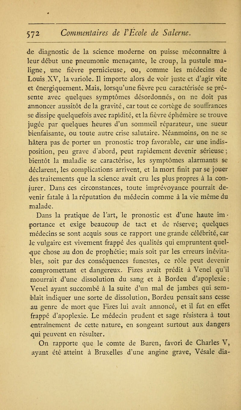 ■de diagnostic de la science moderne on puisse méconnaître à leur début une pneumonie menaçante, le croup, la pustule ma- ligne, une fièvre pernicieuse^ ou, comme les médecins de Louis XV, la variole. Il importe alors de voir juste et d'agir vite et énergiquement. Mais, lorsqu'une fièvre peu caractérisée se pré- sente avec quelques symptômes désordonnés, on ne doit pas annoncer aussitôt de la gravité, car tout ce cortège de soufi'rances se dissipe quelquefois avec rapidité, et la fièvre éphémère se trouve jugée par quelques heures d'un sommeil réparateur, une sueur bienfaisante, ou toute autre crise salutaire. Néanmoins, on ne se hâtera pas de porter un pronostic trop favorable, car une indis- position, peu grave d'abord, peut rapidement devenir sérieuse ; bientôt la maladie se caractérise, les symptômes alarmants se déclarent, les complications arrivent, et la mort finit par se jouer des traitements que la science avait cru les plus propres à la con- ijurer. Dans ces circonstances, toute imprévoyance pourrait de- venir fatale à la réputation du médecin comme à la vie même du malade. Dans la pratique de l'art, le pronostic est d'une haute im • portance et exige beaucoup de tact et de réserve; quelques médecins se sont acquis sous ce rapport une grande célébrité, car le vulgaire est vivement frappé des qualités qui empruntent quel- que chose au don de prophétie ; mais soit par les erreurs inévita- bles, soit par des conséquences funestes, ce rôle peut devenir compromettant et dangereux. Fizes avait prédit à Venel qu'il mourrait d'une dissolution du sang et à Bordeu d'apoplexie; Venel ayant succombé à la suite d'un mal de jambes qui sem- iblait indiquer une sorte de dissolution, Bordeu pensait sans cesse au genre de mort que Fizes lui avait annoncé, et il fut en effet frappé d'apoplexie. Le médecin prudent et sage résistera à tout .entraînement de cette nature, en songeant surtout aux dangers .qui peuvent en résulter. On rapporte que le comte de Buren, favori de Charles V, ayant été atteint à Bruxelles d'une angine grave, Vésale dia-