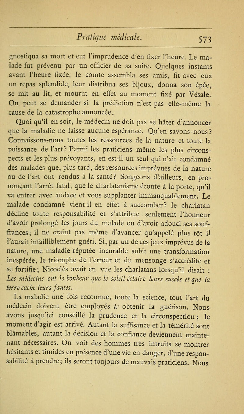 gnostiqua sa mort et eut l'imprudence d'en fixer l'heure. Le ma- lade fut prévenu par un officier de sa suite. Quelques instants avant l'heure fixée, le comte assembla ses amis, fit avec eux un repas splendide, leur distribua ses bijoux, donna son épée, se mit au lit, et mourut en effet au moment fixé par Vésale. On peut se demander si la prédiction n'est pas elle-même la cause de la catastrophe annoncée. Quoi qu'il en soit, le médecin ne doit pas se hâter d'annoncer que la maladie ne laisse aucune espérance. Qu'en savons-nous? Connaissons-nous toutes les ressources de la nature et toute la puissance de l'art? Parmi les praticiens même les plus circons- pects et les plus prévoyants, en est-il un seul qui n'ait condamné des malades que, plus tard, des ressources imprévues de la nature ou de l'art ont rendus à la santé? Songeons d'ailleurs, en pro- nonçant l'arrêt fatal, que le charlatanisme écoute à la porte, qu'il va entrer avec audace et vous supplanter immanquablement. Le malade condamné vient-il en effet à succomber? le charlatan décline toute responsabilité et s'attribue seulement l'honneur d'avoir prolongé les jours du malade ou d'avoir adouci ses souf- frances; il ne craint pas même d'avancer qu'appelé plus tôt il l'aurait infailliblement guéri. Si, par un de ces jeux imprévus de la nature, une maladie réputée incurable subit une transformation inespérée, le triomphe de l'erreur et du mensonge s'accrédite et se fortifie ; Nicoclès avait en vue les charlatans lorsqu'il disait : Les médecins ont le bonheur que le soleil éclaire leurs succès et que la Urre cache leurs fautes. La maladie une fois reconnue, toute la science, tout l'art du médecin doivent être employés à' obtenir la guérison. Nous avons jusqu'ici conseillé la prudence et la circonspection ; le moment d'agir est arrivé. Autant la suffisance et la témérité sont blâmables, autant la décision et la confiance deviennent mainte- nant nécessaires. On voit des hommes très intruits se montrer hésitants et timides en présence d'une vie en danger, d'une respon- sabilité à prendre; ils seront toujours de mauvais praticiens. Nous