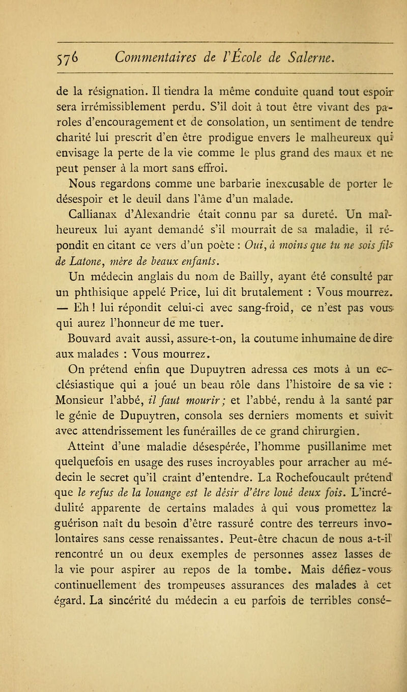 de la résignation. Il tiendra la même conduite quand tout espoir sera irrémissiblement perdu. S'il doit à tout être vivant des pa- roles d'encouragement et de consolation, un sentiment de tendre charité lui prescrit d'en être prodigue envers le malheureux qui envisage la perte de la vie comme le plus grand des maux et ne peut penser à la mort sans effroi. Nous regardons comme une barbarie inexcusable de porter le désespoir et le deuil dans l'âme d'un malade. Callianax d'Alexandrie était connu par sa dureté. Un mal- heureux lui ayant demandé s'il mourrait de sa maladie, il ré- pondit en citant ce vers d'un poète : Oui^ à moins que tu ne- sois fiU de Latone, mère de h eaux enfants. Un médecin anglais du nom de Bailly, ayant été consulté par un phthisique appelé Price, lui dit brutalement : Vous mourrez. — Eh ! lui répondit celui-ci avec sang-froid, ce n'est pas vous qui aurez l'honneur de me tuer. Bouvard avait aussi, assure-t-on, la coutume inhumaine de dire- aux malades : Vous mourrez. On prétend enfin que Dupuytren adressa cqs mots à un ec- clésiastique qui a joué un beau rôle dans l'histoire de sa vie : Monsieur l'abbé, il faut mourir; et l'abbé, rendu à la santé par le génie de Dupuytren, consola ses derniers moments et suivit avec attendrissement les funérailles de ce grand chirurgien. Atteint d'une maladie désespérée, l'homme pusillanime met quelquefois en usage des ruses incroyables pour arracher au mé- decin le secret qu'il craint d'entendre. La Rochefoucault prétend que le refus de la louange est le désir d'être loué deux fois. L'incré- dulité apparente de certains malades à qui vous promettez la' guérison naît du besoin d'être rassuré contre des terreurs invo- lontaires sans cesse renaissantes. Peut-être chacun de nous a-t-iî rencontré un ou deux exemples de personnes assez lasses de la vie pour aspirer au repos de la tombe. Mais défiez-vous continuellement des trompeuses assurances des malades à cet égard. La sincérité du médecin a eu parfois de terribles consé-