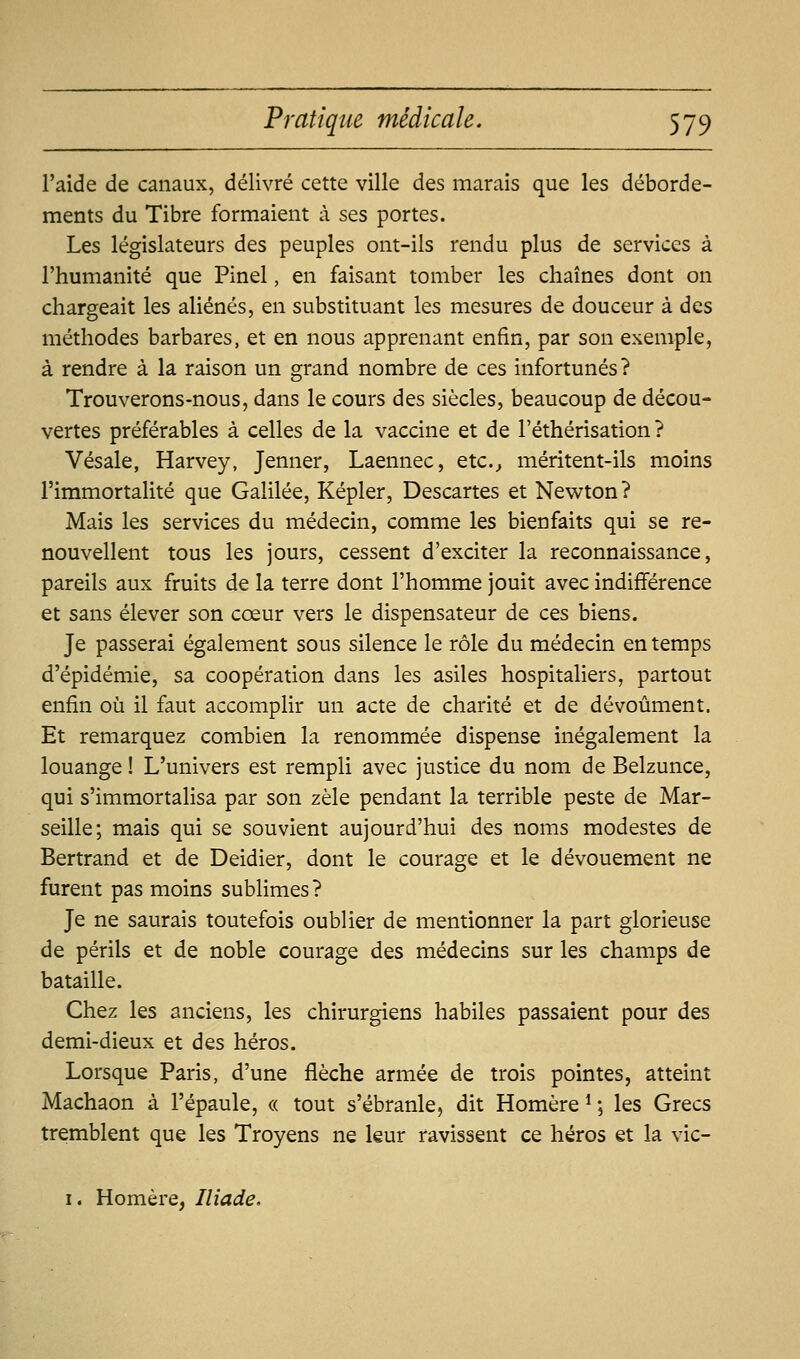 l'aide de canaux, délivré cette ville des marais que les déborde- ments du Tibre formaient à ses portes. Les législateurs des peuples ont-ils rendu plus de services à l'humanité que Pinel, en faisant tomber les chaînes dont on chargeait les aliénés, en substituant les mesures de douceur à des méthodes barbares, et en nous apprenant enfin, par son exemple, à rendre à la raison un grand nombre de ces infortunés? Trouverons-nous, dans le cours des siècles, beaucoup de décou- vertes préférables à celles de la vaccine et de l'éthérisation ? Vésale, Harvey, Jenner, Laennec, etc.^ méritent-ils moins l'immortalité que Galilée, Kepler, Descartes et Newton? Mais les services du médecin, comme les bienfaits qui se re- nouvellent tous les jours, cessent d'exciter la reconnaissance, pareils aux fruits de la terre dont l'homme jouit avec indifférence et sans élever son cœur vers le dispensateur de ces biens. Je passerai également sous silence le rôle du médecin en temps d'épidémie, sa coopération dans les asiles hospitaliers, partout enfin où il faut accomplir un acte de charité et de dévoûment. Et remarquez combien la renommée dispense inégalement la louange ! L'univers est rempli avec justice du nom de Belzunce, qui s'immortalisa par son zèle pendant la terrible peste de Mar- seille; mais qui se souvient aujourd'hui des noms modestes de Bertrand et de Deidier, dont le courage et le dévouement ne furent pas moins sublimes ? Je ne saurais toutefois oublier de mentionner la part glorieuse de périls et de noble courage des médecins sur les champs de bataille. Chez les anciens, les chirurgiens habiles passaient pour des demi-dieux et des héros. Lorsque Paris, d'une flèche armée de trois pointes, atteint Machaon à l'épaule, « tout s'ébranle, dit Homère ^ ; les Grecs tremblent que les Troyens ne leur ravissent ce héros et la vic- I. Homère, Iliade.