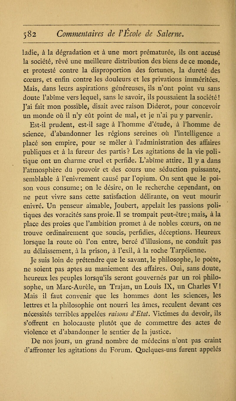 ladie, à la dégradation et à une mort prématurée, ils ont accusé la société, rêvé une meilleure distribution des biens de ce monde, et protesté contre la disproportion des fortunes, la dureté des cœurs, et enfin contre les douleurs et les privations imméritées. Mais, dans leurs aspirations généreuses, ils n'ont point vu sans doute l'abîme vers lequel, sans le savoir, ils poussaient la société! J'ai fait mon possible, disait avec raison Diderot, pour concevoir un monde où il n'y eût point de mal, et je n'ai pu y parvenir. Est-il prudent, est-il sage à l'homme d'étude, à l'homme de science, d'abandonner les régions sereines où l'intelligence a placé son empire, pour se mêler à l'administration des affaires publiques et à la fureur des partis? Les agitations de la vie poli- tique ont un charme cruel et perfide. L'abîme attire. Il y a dans l'atmosphère du pouvoir et des cours une séduction puissante, semblable à l'enivrement causé par l'opium. On sent que le poi- son vous consume; on le désire, on le recherche cependant, on ne peut vivre sans cette satisfaction déHrante, on veut mourir enivré. Un penseur aimable, Joubert, appelait les passions poli- tiques des voracités sans proie. Il se trompait peut-être ; mais, à la place des proies que l'ambition promet à de nobles cœurs, on ne trouve ordinairement que soucis, perfidies, déceptions. Heureux lorsque la route où l'on entre, bercé d'illusions, ne conduit pas au délaissement, à la prison, à l'exil, à la roche Tarpéienne. Je suis loin de prétendre que le savant, le philosophe, le poète, ne soient pas aptes au maniement des affaires. Oui, sans doute, heureux les peuples lorsqu'ils seront gouvernés par un roi philo- sophe, un Marc-Aurèle, un Trajan, un Louis IX, un Charles V ! Mais il faut convenir que les hommes dont les sciences, les lettres et la philosophie ont nourri les âmes, reculent devant ces nécessités terribles appelées raisons d'Etat. Victimes du devoir, ils s'offrent en holocauste plutôt que de commettre des actes de violence et d'abandonner le sentier de la justice. De nos jours, un grand nombre de médecins n'ont pas craint d'affronter les agitations du Forum. Quelques-uns furent appelés