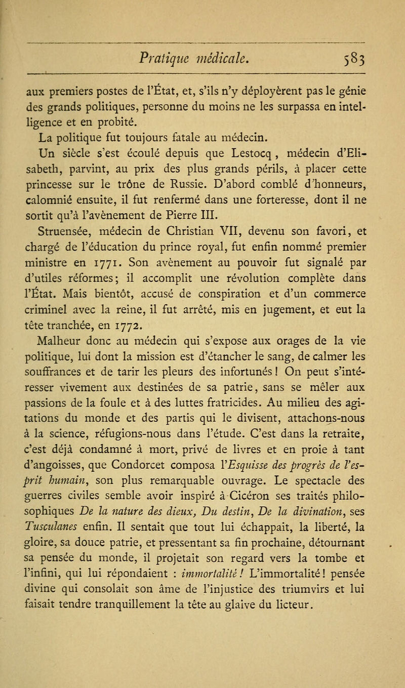 aux premiers postes de l'Etat, et, s'ils n'y déployèrent pas le génie des grands politiques, personne du moins ne les surpassa en intel- ligence et en probité. La politique fut toujours fatale au médecin. Un siècle s'est écoulé depuis que Lestocq, médecin d'Eli- sabeth, parvint, au prix des plus grands périls, à placer cette princesse sur le trône de Russie. D'abord com.blé d'honneurs, calomnié ensuite, il fut renfermé dans une forteresse, dont il ne sortit qu'à l'avènement de Pierre III. Struensée, médecin de Christian Vil, devenu son favori, et chargé de l'éducation du prince royal, fut enfin nommé premier ministre en 1771. Son avènement au pouvoir fut signalé par d'utiles réformes; il accomplit une révolution complète dans l'État. Mais bientôt, accusé de conspiration et d'un commerce criminel avec la reine, il fut arrêté, mis en jugement, et eut la tête tranchée, en 1772. Malheur donc au médecin qui s'expose aux orages de la vie politique, lui dont la mission est d'étancher le sang, de calmer les souffrances et de tarir les pleurs des infortunés ! On peut s'inté- resser vivement aux destinées de sa patrie, sans se mêler aux passions de la foule et à des luttes fratricides. Au milieu des agi- tations du monde et des partis qui le divisent, attachons-nous à la science, réfugions-nous dans l'étude. C'est dans la retraite, c'est déjà condamné à mort, privé de livres et en proie à tant d'angoisses, que Condorcet composa VEsqidsse des progrès de l'es- prit humain^ son plus remarquable ouvrage. Le spectacle des guerres civiles semble avoir inspiré à Cicéron ses traités philo- sophiques De la nature des dieux, Du destin, De la divination, ses Tusculanes enfin. Il sentait que tout lui échappait, la liberté, la gloire, sa douce patrie, et pressentant sa fin prochaine, détournant sa pensée du monde, il projetait son regard vers la tombe et l'infini, qui lui répondaient : immortalité! L'immortaHté! pensée divine qui consolait son âme de l'injustice des triumvirs et lui faisait tendre tranquillement la tête au glaive du licteur.