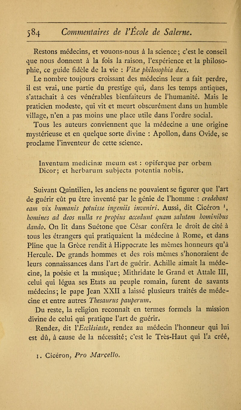 Restons médecins, et vouons-nous à la science; c'est le conseil que nous donnent à la fois la raison, l'expérience et la philoso- phie, ce guide fidèle de la vie : Vita philosophia diix. Le nombre toujours croissant des médecins leur a fait perdre, il est vrai, une partie du prestige qui^ dans les temps antiques, s'attachait à ces vénérables bienfaiteurs de l'humanité. Mais le praticien modeste, qui vit et meurt obscurément dans un humble village, n'en a pas moins une place utile dans l'ordre social. Tous les auteurs conviennent que la médecine a une origine mystérieuse et en quelque sorte divine : Apollon, dans Ovide, se proclame l'inventeur de cette science. Inventum medicinae meum est : opiferque per orbem Dicor; et herbarum subjecta potentia nobis. Suivant Quintilien, les anciens ne pouvaient se figurer que l'art de guérir eût pu être inventé par le génie de l'homme : credehant eam vix humants potiiisse ingeniis inveniri. Aussi, dit Cicéron ', homines ad deos nuîla re propius accedunl qiiam sahitem hominibus dando. On lit dans Suétone que César conféra le droit de cité à tous les étrangers qui pratiquaient la médecine à Rome, et dans Pline que la Grèce rendit à Hlppocrate les mêmes honneurs qu'à Hercule. De grands hommes et des rois mêmes s'honoraient de leurs connaissances dans l'art de guérir. Achille aimait la méde- cine, la poésie et la musique; Mithridate le Grand et Attale III, celui qui légua ses Etats au peuple romain, furent de savants médecins; le pape Jean XXII a laissé plusieurs traités de méde- cine et entre autres Thésaurus pauperum. Du reste, la religion reconnaît en termes formels la mission divine de celui qui pratique l'art de guérir. Rendez, dit VEccUsiaste, rendez au médecin l'honneur qui lui est dû, à cause de la nécessité; c'est le Très-Haut qui l'a créé, I. Cicéron, Pro Marcello,