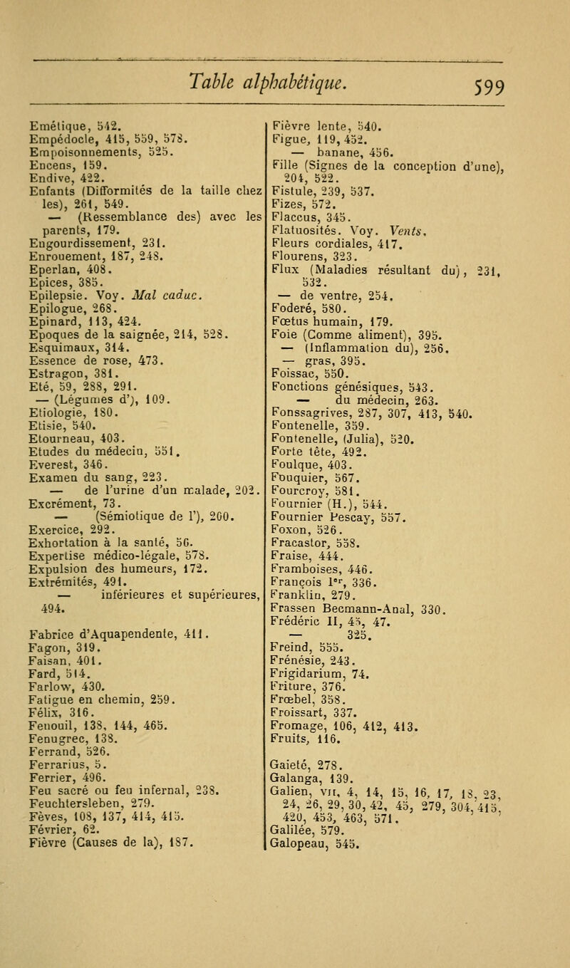 Emétique, oM. Empédocle, 415, 5b9, 578. Empoisonnements, 525. Encens, 159. Endive, 422. Enfants (Difformités de la taille chez les), 261, 549. — (Ressemblance des) avec les parents, 179. Engourdissement, 231. Enrouement, 187, 248. Eperlan, 408. Epiées, 385. Epilepsie. Voy. Mal caduc. Epilogue, 268. Epinard, 113, 424. Epoques de la saignée, 214, 528. Esquimaux, 314. Essence de rose, 473. Estragon, 381. Eté, 59, 288, 291. — (Léguaies d'), 109. Etiologie, 180. Etisie, 540. Etourneau, 403. Etudes du médecin, 551. Everest, 346. Examen du sang, 223. — de l'urine d'un malade, 202. Excrément, 73. — (Sémiotique de 1'), 200. Exercice, 292. Exhortation à la santé, 50. Expertise médico-légale, 57S. Expulsion des humeurs, 172. Extrémités, 491. — inférieures et supérieures, 494. Fabrice d'Aquapendenle, 411. Fagon, 319. Faisan, 401. Fard, 514. Farlow, 430. Fatigue en chemin, 259. Félix, 316. Fenouil, 138, 144, 465. Fenugrec, 138. Ferrand, 526. Ferrarius, 5. Ferrier, 496. Feu sacré ou feu infernal, 238. Feuchtersleben, 279. Fèves, 108, 137, 414, 415. Février, 62. Fièvre (Causes de la), 187. Fièvre lente, 540. Figue, 119, 452. — banane, 456. Fille (Signes de la conception d'une), 204, 522. Fistule, 239, 537. Fizes, 572. Flaccus, 345. Flatuosités. Voy. Vents, Fleurs cordiales, 417. Flourens, 323. Flux (Maladies résultant du), 231, 532. — de ventre, 254. Foderé, 580. Fœtus humain, 179. Foie (Gomme aliment), 395. — (Inflammation du), 256. — gras, 395. Foissac, 550. Fonctions génésiques, 543. — du médecin, 263. Fonssagrives, 287, 307, 413, 540. Fontenelle, 359. Fontenelle, (Juha), 520. Forte tète, 492. Foulque, 403. Fouquier, 567. Fourcroy, 581. Fournier (H.), 544. Fournier Pescay, 557. Foxon, 526. Fracaslor, 558. Fraise, 444. Framboises, 44Ô. François !•, 336. Franklin, 279. Frassen Becmann-Anal, 330. Frédéric II, 4H, 47. — 325. Freind, 555. Frénésie, 243. Frigidarium, 74. Friture, 376. Frœbel, 358. Froissart, 337. Fromage, 106, 412, 413. Fruits, 116. Gaieté, 278. Galanga, 139. Galien, vu, 4, 14, 15, 16, 17, 13, '=>Z 24, 26, 29, 30, 42, 45, 279, 304,'4ia'. 420, 453, 463, 571. ' î , Galilée, 579. Galopeau, 545.