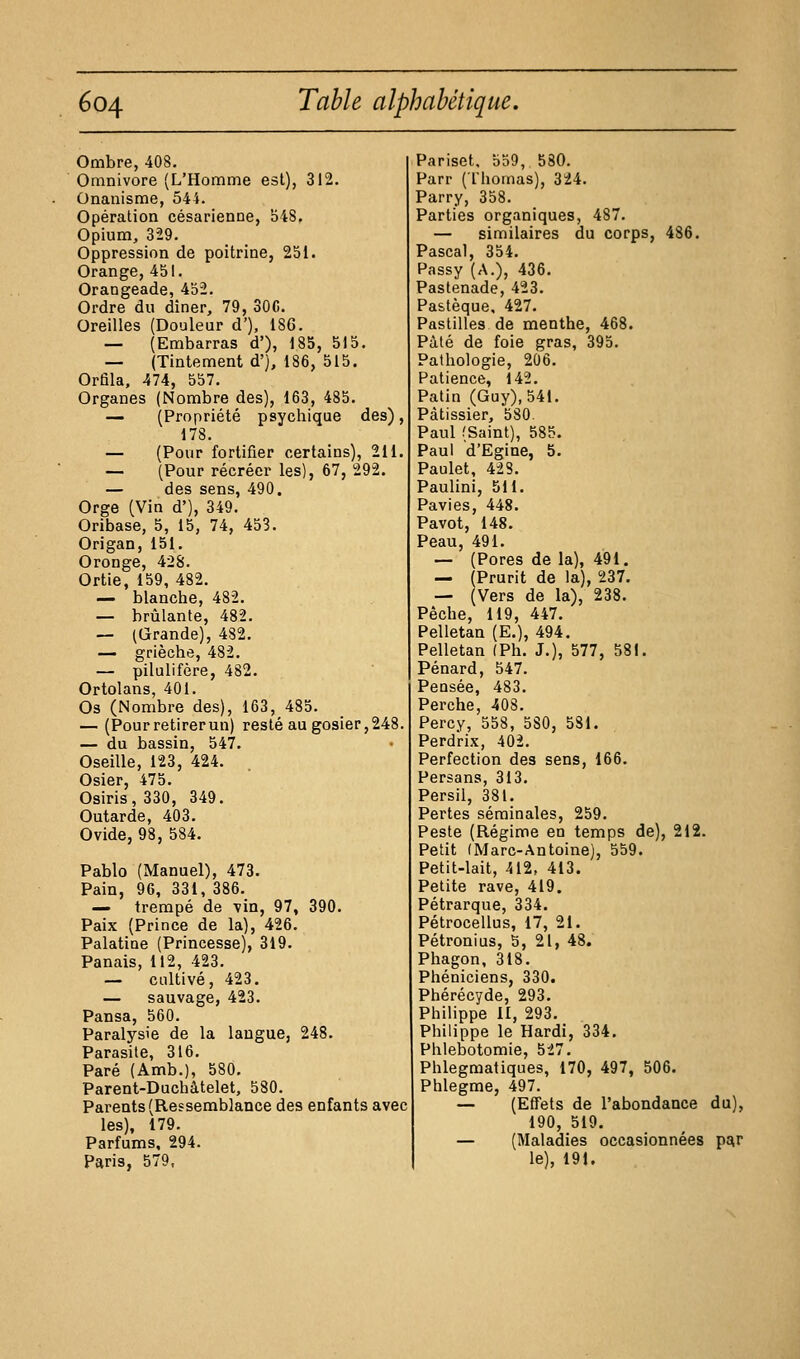 Ombre, 408, Omnivore (L'Homme est), 312. Onanisme, 544. Opération césarienne, 548, Opium, 329. Oppression de poitrine, 251. Orange, 451. Orangeade, 452. Ordre du diner, 79, SOC. Oreilles (Douleur d'), 186. — (Embarras d'), 185, 515. — (Tintement d'j, 186, 515. Orfila, 474, 557. Organes (Nombre des), 163, 485. — (Propriété psychique des), 178. — (Pour fortifier certains), 211. — (Pour récréer les), 67, 292. — des sens, 490. Orge (Vin d'), 349. Oribase, 5, 15, 74, 453. Origan, 151. Oronge, 428. Ortie, 159, 482. — blanche, 482. — brûlante, 482. — (Grande), 482. — grièche, 482. — pilulifère, 482. Ortolans, 401. Os (Nombre des), 163, 485. — (Pour retirer un) resté au gosier, 248. — du bassin, 547. Oseille, 123, 424. Osier, 475. Osiris, 330, 349. Outarde, 403. Ovide, 98, 584. Pablo (Manuel), 473. Pain, 96, 331, 386. — trempé de vin, 97, 390. Paix (Prince de la), 426. Palatine (Princesse), 319. Panais, 112, 423. — cultivé, 423. — sauvage, 423. Pansa, 560. Paralysie de la langue, 248. Parasite, 316. Paré (Amb.), 580, Parent-Duchâtelet, 580. Parents (Ressemblance des enfants avec les), 179. Parfums, 294. Pariset. 559, 580. Parr (Thomas), 324. Parry, 358. Parties organiques, 487. — similaires du corps, 486. Pascal, 354. Passy (A.), 436. Pastenade, 423. Pa&tèque, 427. Pastilles de menthe, 468. Pâté de foie gras, 395. Pathologie, 206. Patience, 142. Patia (Guy), 541. Pâtissier, 580. Paul (Saint), 585. Paul d'Egine, 5. Paulet, 428. Paulini, 511. Pavies, 448. Pavot, 148. Peau, 491. — (Pores de la), 491. — (Prurit de la), 237. — (Vers de la), 238. Pèche, 119, 447. Pelletan (E.), 494, Pelletan (Ph. J.), 577, 581. Pénard, 547. Pensée, 483. Perche, 408. Percy, 558, 580, 581. Perdrix, 402. Perfection des sens, 166. Persans, 313. Persil, 381. Pertes séminales, 259. Peste (Régime en temps de), 212. Petit (Marc-Antoine), 559. Petit-lait, 412, 413. Petite rave, 419. Pétrarque, 334. Pétrocellus, 17, 21. Pétronius, 5, 21, 48. Phagon, 318. Phéniciens, 330. Phérécyde, 293. Philippe il, 293. Philippe le Hardi, 334. Phlebotomie, 527. Phlegmatiques, 170, 497, 506. Phlegme, 497. — (Effets de l'abondance du), 190, 519. — (Maladies occasionnées pi^r