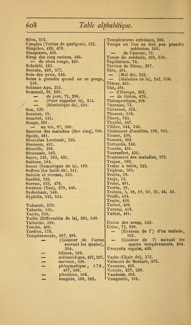 Silva, 5£2. Simples (Vertus de quelques), 122. Simpiice, 429, 479. Sinapisme, 4SI. Sirop des cinq racines, -'(66. — de chou rouge, 420. Sobriété, 323. Socrate, 429, 577. Soin des yeux, 245. Soins à prendre quund on se purge, 210. Soliman Aga, 353. Sommeil, 69, 295. ' — de jour, 71, 298. — (Pour rappeler le), 24'(. — (Sémiotique du), 201. Son, 139. Soranus, 15. Soucliet, 131. Soupe, 391. — au vin, 97, 390. Sources des maladies (Des cinq), 206. Spode, 481. Stanislas Leczinski, 325. Sternum, 493. Stinville. 396. Struensée, 583. Sucre, 328, 383, 421, Suétone, 584. Sueur (Sémiotique de la), 199. Sufrren(Le bailli de'i, 311. Suicide et ivresse, 345. Surdité, 245. Sureau, 155, 476. Swieten (Van), 279, 446. Sydenham, 549. Syphilis, 542, 544. Tabacsir, 329. Tabarin, 535. Tacite 559, Taille'(Difformités de la), 261, 549. Tallarini, 383. Tanche, 408. Tardieu, 578. Tempéraments, 167, 498. ^ (Couleur de l'urine suivant les quatre), 204. — bilieux, 504. — mélancolique, 497, 507. — nerveux, 509. — phlegmatique , 170, 497, 506. — pituiteux, 506. — sanguin, 169, 502. Températures extrêmes, 286. Temps où l'on ne doit pas prendre médecine, 210. — de l'amour, 72. Tenue du médecin, 268, 556. Tepidarium, 74. Terrine de Nérac, 397. Tète, 491. — (Mal de), 242. — (Maladies de la), 242, 538. Tétras, 403. Thé, 361. — d'Europe, 363. — de Grèce, 476. Thérapeutique, 208. Thermes, 74. Thévenot, 353. Thouret, 5;0. Thury, 524. Thysbé, 447. Tibère, 344, 346. Tintement d'oreilles, 186, 515. Tisane, 208. Tomate, 382. Torticolis, 249. Tourde, 401. Tournefort, 431. Traitement des maladies, 573. Trajan, 582. Treize à table, 322. Triphon, 561. Trocta, 19. Troja, 13, Tronc, 491. Trotta, 19. Trotula, 5, 18, 19, 20, 21, 44, 42. Truffe, 434. Truite, 408. Turbot. 408. Turnep, 418. Tuthie, 481. Union des sexes, 543. Urine, 73, 299. — (Examen de 1') d'un malade, 202 . — (Couleur de 1') suivant les quatre tempéraments, 204. Urocystis cepulae, 430. Vache (Chair de), 373. Valmont de Bomare, 476. Vanneau, 402. Variole, 237, 536. Vaudoise, 408. Vauquelin, 581.