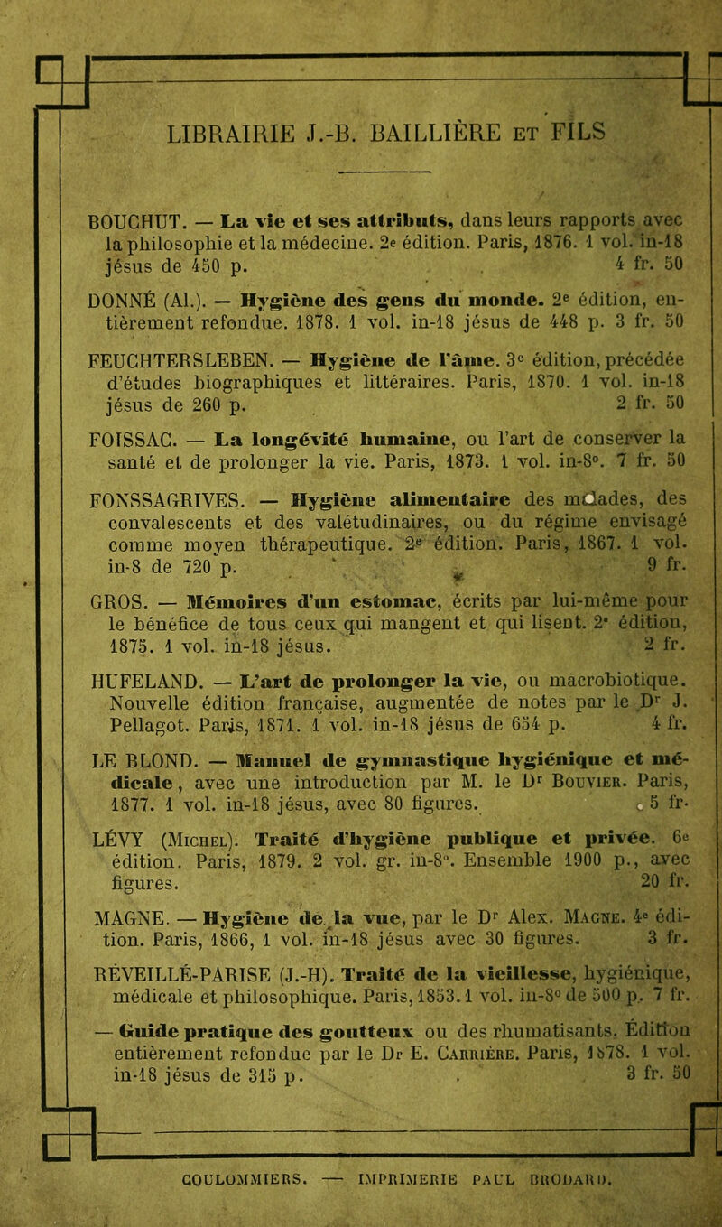 H LIBRAIRIE J.-B. BAILLIÈRE et FILS BOUCHUT. — La vie et ses attributs, dans leurs rapports avec la philosophie et la médecine. 2e édition. Paris, 1876. 1 vol.Mn-18 Jésus de 450 p. . 4 fr. 50 DONNÉ (Al.). — Hygiène des gens du monde. 2e édition, en- tièrement refondue. 1878. 1 vol. in-18 jésus de 448 p. 3 fr. 50 FEUGHTERSLEBEN. — Hygiène de l'âine. 3^ édition, précédée d'études biographiques et littéraires. Paris, 1870. 1 vol. in-i8 Jésus de 260 p. 2 fr. 50 FOTSSAG. — La longévité humaine, ou l'art de conserver la santé et de prolonger la vie. Paris, 1873. l vol. in-S». 7 fr. 50 FONSSAGRIVES. — Hygiène alimentaire des malades, des convalescents et des valétudinaires, ou du régime envisagé comme moyen thérapeutique. 2« édition. Paris, 1867. 1 vol. in-8 de 720 p. ' ^ 9 fr- GROS. — Mémoires d'un estomac, écrits par lui-même pour le bénéfice de tous ceux qui mangent et qui lisent. 2* édition, 1875. 1 vol. in-18 Jésus. 2 fr. HUFELAND. — L'art de prolonger la vie, ou macrobiotique. Nouvelle édition française, augmentée de notes par le D' J. Pellagot. Paris, 1871. 1 vol. in-18 jésus de 654 p. 4 fr. LE BLOND. — Manuel de gymnastique hygiénique et mé- dicale , avec une introduction par M. le D^ Bouvier. Paris, 1877. 1 vol. in-18 jésus, avec 80 figures. c 5 fr- LÉVY (Michel). Traité d'hygiène publique et privée. 6e édition. Paris, 1879. 2 vol. gr. in-8. Ensemble 1900 p., avec figures. 20 fr. MAGNE. —Hygiène de la vue, par le D' Alex. Magne. 4« édi- tion. Paris, 1866, 1 vol. in-18 jésus avec 30 figures. 3 fr. RÉVEILLÉ-PARISE (J.-H). Traité de la vieillesse, hygiénique, médicale et philosophique. Paris, 1853.1 vol. iu-S^ de 500 p.. 7 fr. — (îcuide pratique des goutteux ou des rhumatisants. Éditîon entièrement refondue par le Dr E. Carrière. Paris, lb78. 1 vol. in-18 jésus de 315 p. . ,3 fr. 50 GOCLOMMIERS. IMPRIMERIB PAUL BRODAHI). fi