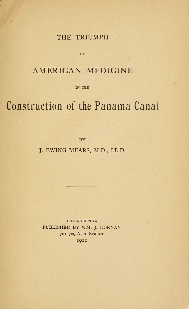 THE TRIUMPH AMERICAN MEDICINE Construction of the Panama Canal BY J. EWING HEARS, M.D., LL.D. PHILADELPHIA PUBLISHED BY WM. J. DORNAN 701-709 Arch Street 1911