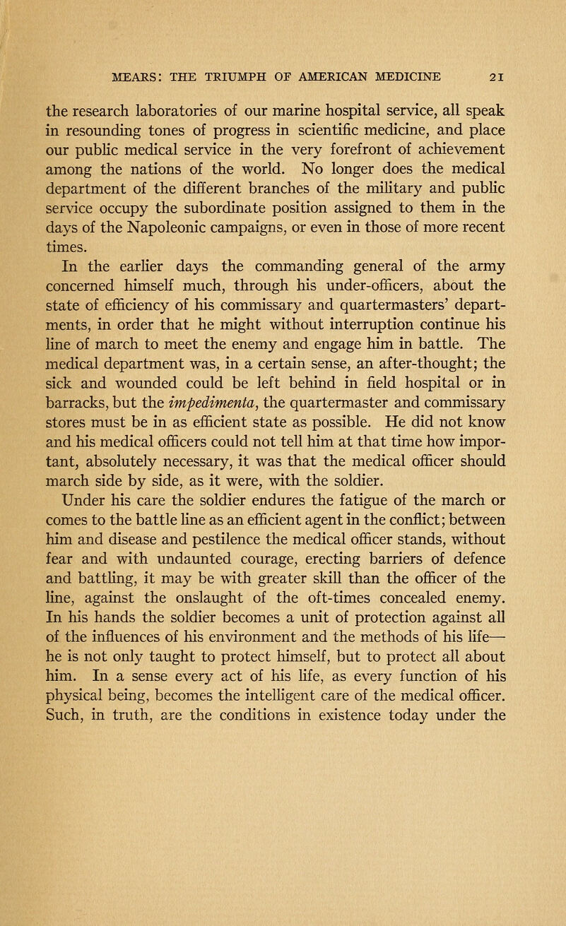 the research laboratories of our marine hospital service, all speak in resounding tones of progress in scientific medicine, and place our public medical service in the very forefront of achievement among the nations of the world. No longer does the medical department of the different branches of the military and public service occupy the subordinate position assigned to them in the days of the Napoleonic campaigns, or even in those of more recent times. In the earlier days the commanding general of the army concerned himself much, through his under-ofhcers, about the state of efficiency of his commissary and quartermasters' depart- ments, in order that he might without interruption continue his line of march to meet the enemy and engage him in battle. The medical department was, in a certain sense, an after-thought; the sick and wounded could be left behind in field hospital or in barracks, but the impedimenta, the quartermaster and commissary stores must be in as efficient state as possible. He did not know and his medical officers could not tell him at that time how impor- tant, absolutely necessary, it was that the medical officer should march side by side, as it were, with the soldier. Under his care the soldier endures the fatigue of the march or comes to the battle Hne as an efficient agent in the conflict; between him and disease and pestilence the medical officer stands, without fear and with undaunted courage, erecting barriers of defence and batthng, it may be with greater skiU than the officer of the line, against the onslaught of the oft-times concealed enemy. In his hands the soldier becomes a unit of protection against all of the inffiiences of his environment and the methods of his life— he is not only taught to protect himseh, but to protect all about him. In a sense every act of his life, as every function of his physical being, becomes the intelligent care of the medical officer. Such, in truth, are the conditions in existence today under the