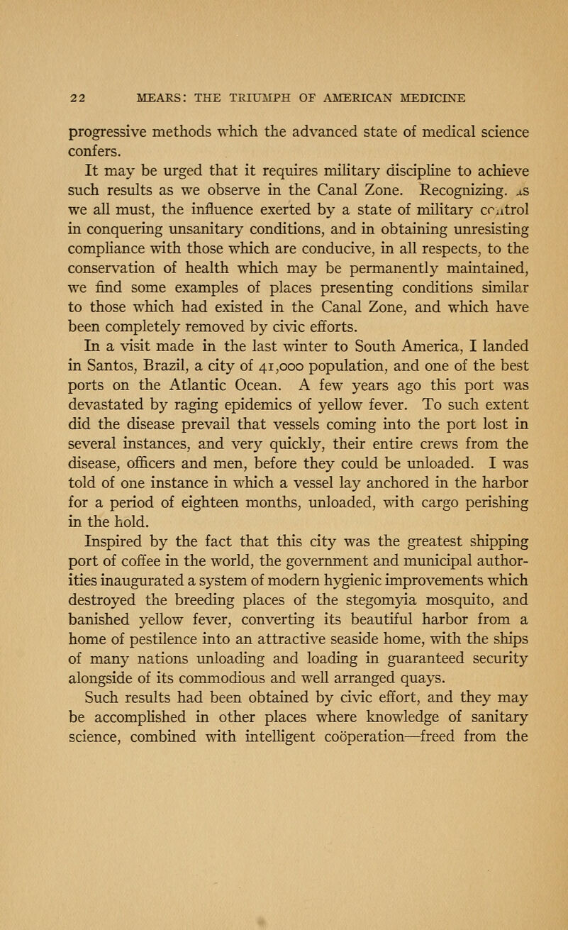 progressive methods which the advanced state of medical science confers. It may be urged that it requires military discipline to achieve such results as we observe in the Canal Zone. Recognizing. aS we all must, the influence exerted by a state of military ccatrol in conquering unsanitary conditions, and in obtaining unresisting compUance with those which are conducive, in all respects, to the conservation of health which may be permanently maintained, we find some examples of places presenting conditions similar to those which had existed in the Canal Zone, and which have been completely removed by civic efforts. In a visit made in the last winter to South America, I landed in Santos, Brazil, a city of 41,000 population, and one of the best ports on the Atlantic Ocean. A few years ago this port was devastated by raging epidemics of yellow fever. To such extent did the disease prevail that vessels coming into the port lost in several instances, and very quickly, their entire crews from the disease, ofl&cers and men, before they could be unloaded. I was told of one instance in which a vessel lay anchored in the harbor for a period of eighteen months, unloaded, with cargo perishing in the hold. Inspired by the fact that this city was the greatest shipping port of coffee in the world, the government and municipal author- ities inaugurated a system of modern hygienic improvements which destroyed the breeding places of the stegomyia mosquito, and banished yellow fever, converting its beautiful harbor from a home of pestilence into an attractive seaside home, with the ships of many nations unloading and loading in guaranteed security alongside of its commodious and well arranged quays. Such results had been obtained by civic effort, and they may be accomplished in other places where knowledge of sanitary science, combined with intelligent cooperation—^freed from the