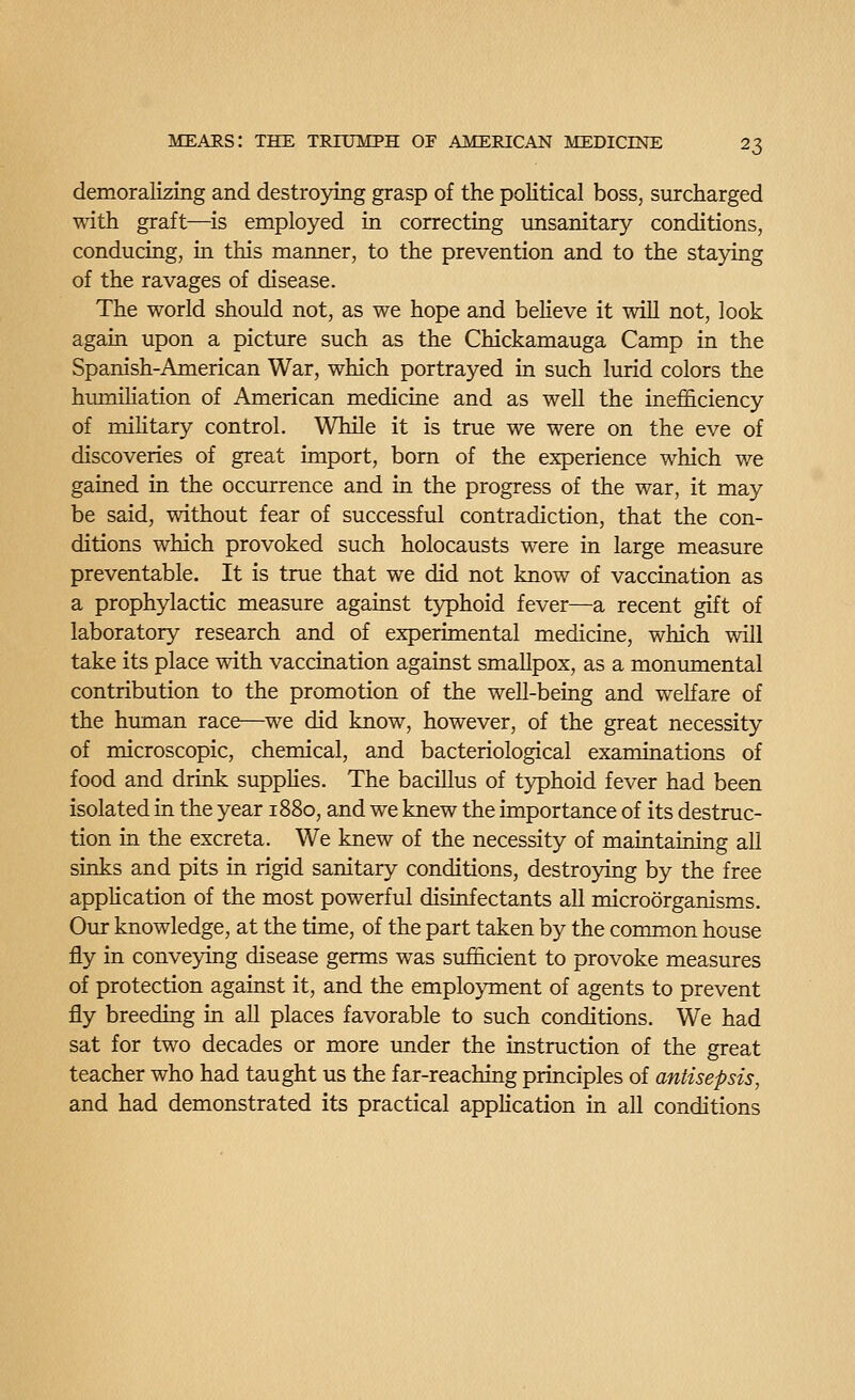 demoralizing and destroying grasp of the political boss, surcharged with graft—^is employed in correcting imsanitary conditions, conducing, in this manner, to the prevention and to the staying of the ravages of disease. The world should not, as we hope and believe it will not, look again upon a picture such as the Chickamauga Camp in the Spanish-American War, which portrayed in such lurid colors the hiuniliation of American medicine and as well the inefficiency of military control. While it is true we were on the eve of discoveries of great import, born of the experience which we gained in the occurrence and in the progress of the war, it may be said, without fear of successful contradiction, that the con- ditions which provoked such holocausts were in large measure preventable. It is true that we did not know of vaccination as a prophylactic measure against typhoid fever—a recent gift of laboratory research and of experimental medicine, which will take its place with vaccination against smallpox, as a monumental contribution to the promotion of the well-being and welfare of the human race—we did know, however, of the great necessity of microscopic, chemical, and bacteriological examinations of food and drink supplies. The bacillus of typhoid fever had been isolated in the year 1880, and we knew the importance of its destruc- tion in the excreta. We knew of the necessity of maintaining all sinks and pits in rigid sanitary conditions, destroying by the free application of the most powerful disinfectants all microorganisms. Our knowledge, at the time, of the part taken by the common house fly in conveying disease germs was sufficient to provoke measures of protection against it, and the employment of agents to prevent fly breeding in all places favorable to such conditions. We had sat for two decades or more xmder the instruction of the great teacher who had taught us the far-reaching principles of antisepsis, and had demonstrated its practical application in all conditions