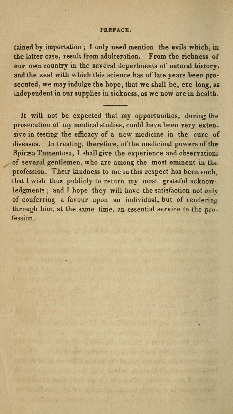 PREFACE. tained by importation ; I only need mention the evils which, in the latter case, result from adulteration. From the richness of our own country in the several departments of natural history* and the zeal with which this science has of late years been pro- secuted, we may indulge the hope, that we shall be, ere long, as independent in our supplies in sickness, as we now are in health. It will not be expected that my opportunities, during the prosecution of my medical studies, could have been very exten- sive in testing the efficacy of a new medicine in the cure of diseases. In treating, therefore, of the medicinal powers of the Spiraea Tomentosa, I shall give the experience and observations of several gentlemen, who are among the most eminent in the profession. Their kindness to me in this respect has been such, that I wish thus publicly to return my most grateful acknow- ledgments ; and I hope they will have the satisfaction not only of conferring a favour upon an individual, but of rendering through him, at the same time, an essential service to the pro- fession.