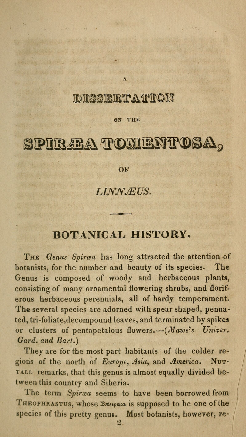 MS&BRVA'SniOE ON THE shpihr jb& is®mBSflf<$>®&< '9 OF LIJYJYjEUS. BOTANICAL HISTORY. The Genus Spircea has long attracted the attention of botanists, for the number and beauty of its species. The Genus is composed of woody and herbaceous plants, consisting of many ornamental flowering shrubs, and florif- erous herbaceous perennials, all of hardy temperament. The several species are adorned with spear shaped, penna- ted, tri-foliate,decompound leaves, and terminated by spikes or clusters of pentapetalous flowers.—(Mawe's Univer. Gard. and Bart,) They are for the most part habitants of the colder re- gions of the north of Europe, Ma, and America. Nut- tall remarks, that this genus is almost equally divided be- tween this country and Siberia. The term Spirrea seems to have been borrowed from Theophrastus, whose £*«p<wa is supposed to be one of the species of this pretty genus. Most botanists, however, re*