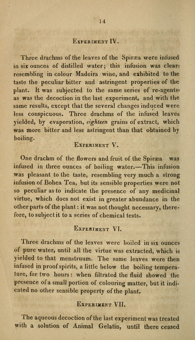 24 Experiment IV, Three drachms of the leaves of the Spiraea were infused in six ounces of distilled water; this infusion was clear? resembling in colour Madeira wine, and exhibited to the taste the peculiar bitter and astringent properties of the plant. It was subjected to the same series of re-agents? as was the decoction in the last experiment, and with the same results, except that the several changes induced were less conspicuous. Three drachms of the infused leaves yielded, by evaporation, eighteen grains of extract, which was more bitter and less astringent than that obtained by boiling. Experiment V. One drachm of the flowers and fruit of the Spiraea was infused in three ounces of boiling water.—This infusion was pleasant to the taste, resembling very much a strong infusion of Bohea Tea, but its sensible properties were not so peculiar as to indicate the presence of any medicinal virtue, which does not exist in greater abundance in the other parts of the plant: it was not thought necessary, there- fore, to subject it to a series of chemical tests. Experiment VI. Three drachms of the leaves were boiled in six ounces of pure water, until all the virtue was extracted, which is yielded to that menstruum. The same leaves were then infused in proof spirits, a little below the boiling tempera- ture, for two hours: when filtrated the fluid showed the presence of a small portion of colouring matter, but it indi- cated no other sensible property of the plant. Experiment VII. The aqueous decoction of the last experiment was treated with a solution of Animal Gelatin, until there ceased