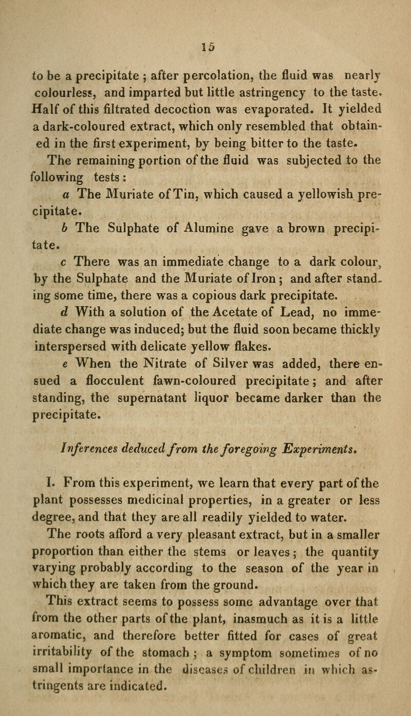 to be a precipitate ; after percolation, the fluid was nearly colourless, and imparted but little astringency to the taste. Half of this filtrated decoction was evaporated. It yielded a dark-coloured extract, which only resembled that obtain- ed in the first experiment, by being bitter to the taste. The remaining portion of the fluid was subjected to the following tests: a The Muriate of Tin, which caused a yellowish pre- cipitate. b The Sulphate of Alumine gave a brown precipi- tate. c There was an immediate change to a dark colour, by the Sulphate and the Muriate of Iron; and after stand, ing some time, there was a copious dark precipitate. d With a solution of the Acetate of Lead, no imme- diate change was induced; but the fluid soon became thickly interspersed with delicate yellow flakes. e When the Nitrate of Silver was added, there en- sued a flocculent fawn-coloured precipitate; and after standing, the supernatant liquor became darker than the precipitate. Inferences deduced from the foregoing Experiments, I. From this experiment, we learn that every part of the plant possesses medicinal properties, in a greater or less degree, and that they are all readily yielded to water. The roots afford a very pleasant extract, but in a smaller proportion than either the stems or leaves ; the quantity varying probably according to the season of the year in which they are taken from the ground. This extract seems to possess some advantage over that from the other parts of the plant, inasmuch as it is a little aromatic, and therefore better fitted for cases of great irritability of the stomach; a symptom sometimes of no small importance in the diseases of children in which as- tringents are indicated.