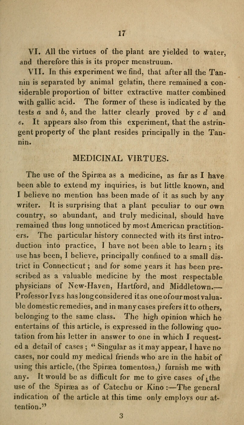 VI. All the virtues of the plant are yielded to water, and therefore this is its proper menstruum. VII. In this experiment we find, that after all the Tan- nin is separated by animal gelatin, there remained a con- siderable proportion of bitter extractive matter combined with gallic acid. The former of these is indicated by the tests a and b, and the latter clearly proved by c d and e. It appears also from this experiment, that the astrin- gent property of the plant resides principally in the Tan- nin. MEDICINAL VIRTUES. The use of the Spirasa as a medicine, as far as I have been able to extend my inquiries, is but little known, and I believe no mention has been made of it as such by any writer. It is surprising that a plant peculiar to our own country, so abundant, and truly medicinal, should have remained thus long unnoticed by most American practition- ers. The particular history connected with its first intro- duction into practice, I have not been able to learn; its use has been, I believe, principally confined to a small dis- trict in Connecticut; and for some years it has been pre- scribed as a valuable medicine by the most respectable physicians of New-Haven, Hartford, and Middletown.— ProfessorlvES haslongconsidered itas one ofour most valua- ble domestic remedies, and in many cases prefers it to others, belonging to the same class. The high opinion which he entertains of this article, is expressed in the following quo- tation from his letter in answer to one in which I request- ed a detail of cases ;  Singular as it may appear, I have no cases, nor could my medical friends who are in the habit of using this article, (the Spirasa tomentosa,) furnish me with any. It would be as difficult for me to give cases of ^the use of the Spiraea as of Catechu or Kino :—The general indication of the article at this time only employs our at- tention. 3