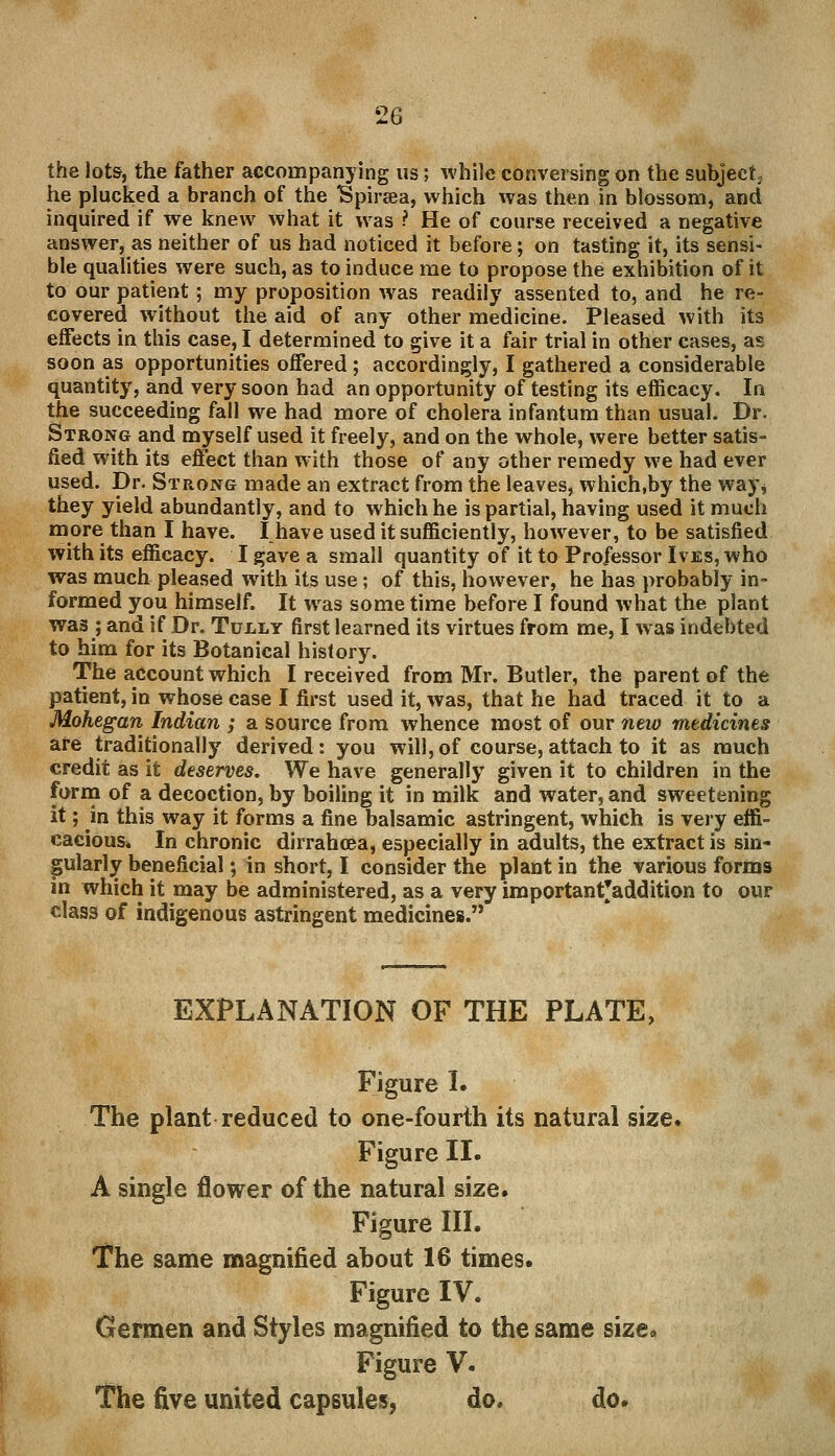 the lots, the father accompanying us; while conversing on the subject, he plucked a branch of the Spiraa, which was then in blossom, and inquired if we knew what it was ? He of course received a negative answer, as neither of us had noticed it before; on tasting it, its sensi- ble qualities were such, as to induce me to propose the exhibition of it to our patient; my proposition was readily assented to, and he re- covered without the aid of any other medicine. Pleased with its effects in this case, I determined to give it a fair trial in other cases, as soon as opportunities offered ; accordingly, I gathered a considerable quantity, and very soon had an opportunity of testing its efficacy. In the succeeding fall we had more of cholera infantum than usual. Dr. Strong and myself used it freely, and on the whole, were better satis- fied with its effect than with those of any other remedy we had ever used. Dr. Strong made an extract from the leaves, which.by the way* they yield abundantly, and to which he is partial, having used it much more than I have. I have used it sufficiently, however, to be satisfied with its efficacy. I gave a small quantity of it to Professor Ives, who was much pleased with its use; of this, however, he has probably in- formed you himself. It was some time before I found what the plant was ; and if Dr. Tully first learned its virtues from me, I was indebted to him for its Botanical history. The account which I received from Mr. Butler, the parent of the patient, in whose case I first used it, was, that he had traced it to a Mohegan Indian ; a source from whence most of our new medicines are traditionally derived: you will, of course, attach to it as much credit as it deserves. We have generally given it to children in the form of a decoction, by boiling it in milk and water, and sweetening it; in this way it forms a fine balsamic astringent, which is very effi- cacious* In chronic dirrahcea, especially in adults, the extract is sin- gularly beneficial; in short, I consider the plant in the various forms in which it may be administered, as a very importantjaddition to our class of indigenous astringent medicines. EXPLANATION OF THE PLATE, Figure I. The plant reduced to one-fourth its natural size. Figure II. A single flower of the natural size. Figure III. The same magnified about 16 times. Figure IV. Germen and Styles magnified to the same size* Figure V. The five united capsules, do. do.