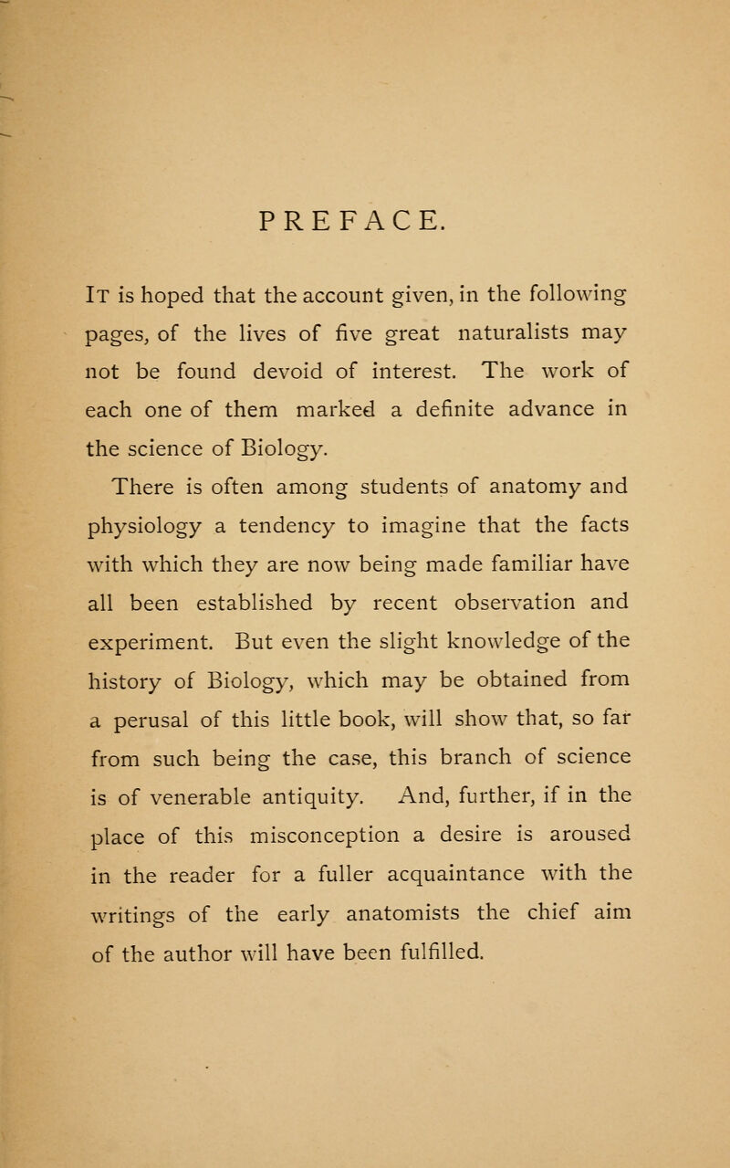 PREFACE. It is hoped that the account given, in the following pages, of the lives of five great naturalists may not be found devoid of interest. The work of each one of them marked a definite advance in the science of Biology. There is often among students of anatomy and physiology a tendency to imagine that the facts with which they are now being made familiar have all been established by recent observation and experiment. But even the slight knowledge of the history of Biology, which may be obtained from a perusal of this little book, will show that, so far from such being the case, this branch of science is of venerable antiquity. And, further, if in the place of this misconception a desire is aroused in the reader for a fuller acquaintance with the writings of the early anatomists the chief aim of the author will have been fulfilled.