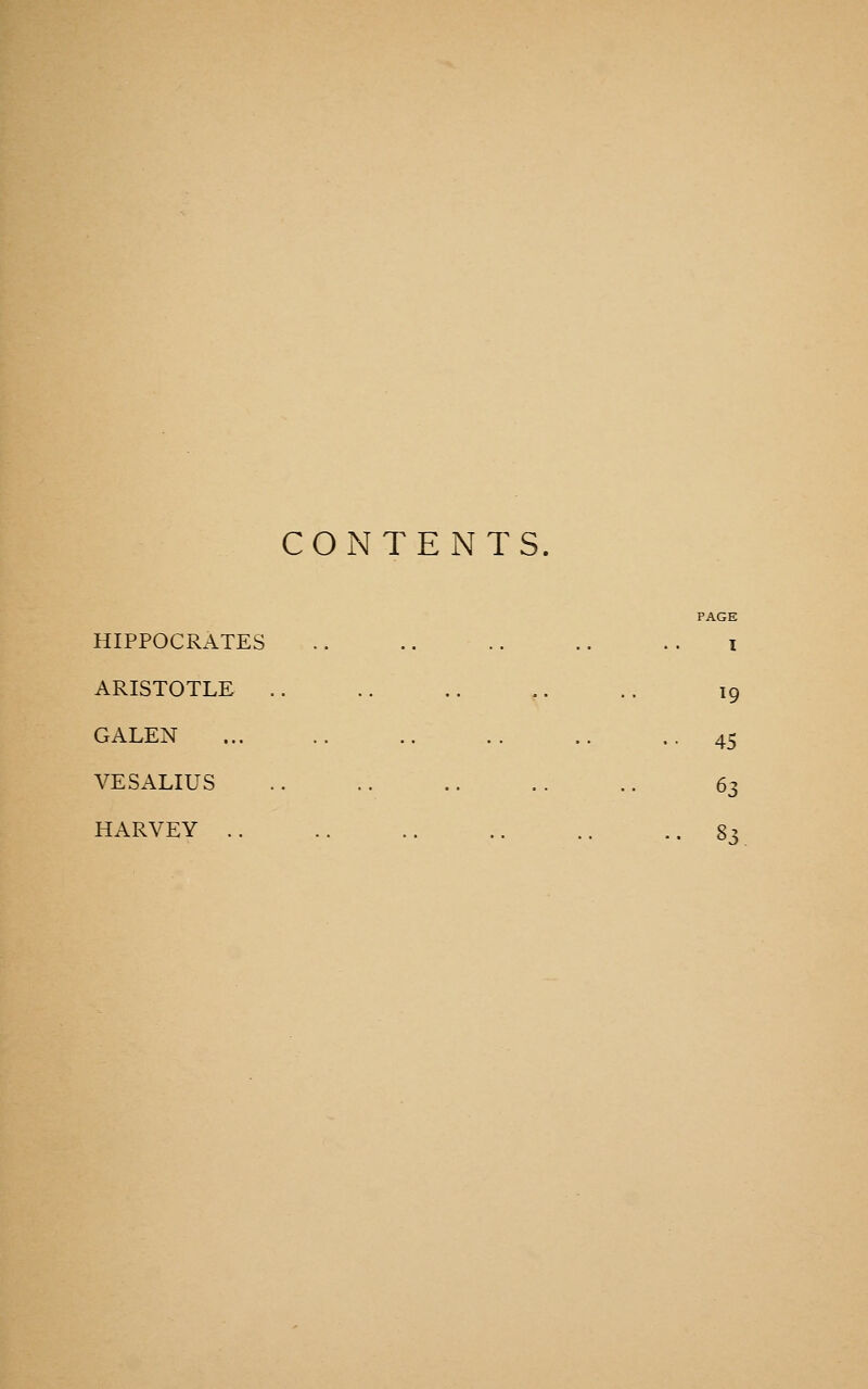 CONTENTS. PAGE HIPPOCRATES .. .. .. .. . . I ARISTOTLE .. .. .. ,. .. 19 GALEN ... .. .. .. .. .45 VESALIUS .. .. .. .. .. 63 HARVEY .. .. .. .. .. •. S^