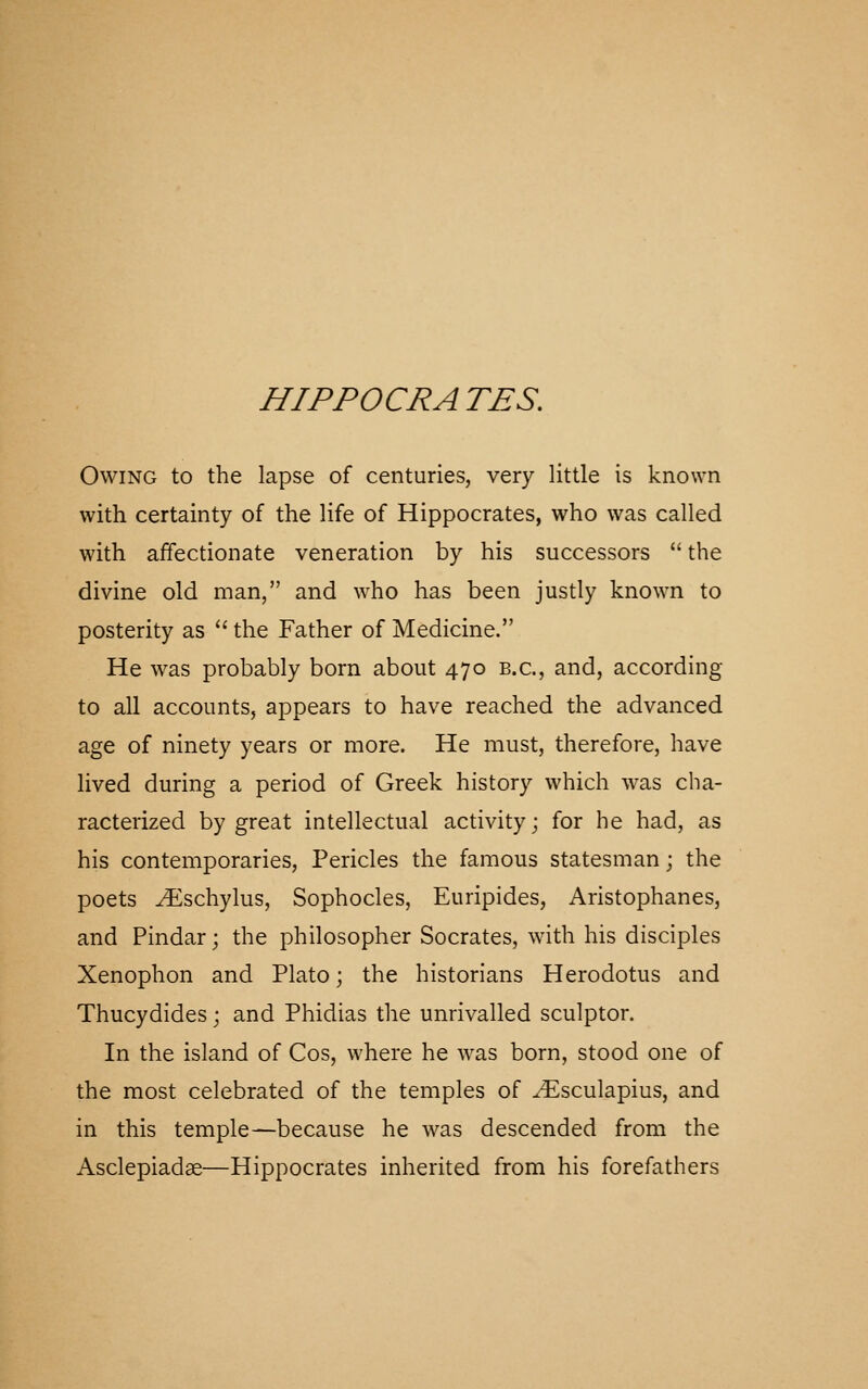 Owing to the lapse of centuries, very little is known with certainty of the life of Hippocrates, who was called with affectionate veneration by his successors  the divine old man, and who has been justly known to posterity as '' the Father of Medicine. He was probably born about 470 B.C., and, according to all accounts, appears to have reached the advanced age of ninety years or more. He must, therefore, have lived during a period of Greek history which was cha- racterized by great intellectual activity; for he had, as his contemporaries, Pericles the famous statesman; the poets ^schylus, Sophocles, Euripides, Aristophanes, and Pindar; the philosopher Socrates, with his disciples Xenophon and Plato; the historians Herodotus and Thucydides; and Phidias the unrivalled sculptor. In the island of Cos, where he was born, stood one of the most celebrated of the temples of ^sculapius, and in this temple—because he was descended from the Asclepiadse—Hippocrates inherited from his forefathers