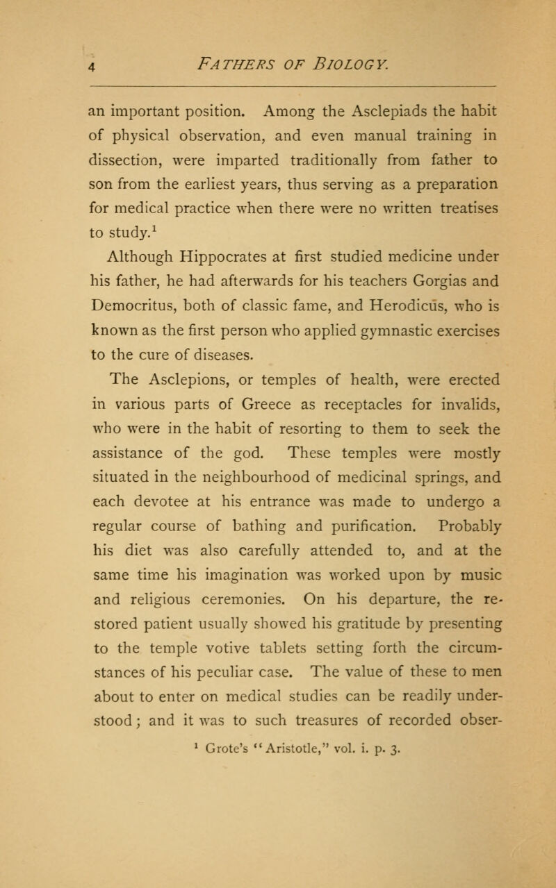 an important position. Among the Asclepiads the habit of physical observation, and even manual training in dissection, were imparted traditionally from father to son from the earliest years, thus serving as a preparation for medical practice when there were no written treatises to study.^ Although Hippocrates at first studied medicine under his father, he had afterwards for his teachers Gorgias and Democritus, both of classic fame, and Herodiciis, who is known as the first person who applied gymnastic exercises to the cure of diseases. The Asclepions, or temples of health, were erected in various parts of Greece as receptacles for invalids, who were in the habit of resorting to them to seek the assistance of the god. These temples were mostly situated in the neighbourhood of medicinal springs, and each devotee at his entrance was made to undergo a regular course of bathing and purification. Probably his diet was also carefully attended to, and at the same time his imagination was worked upon by music and religious ceremonies. On his departure, the re- stored patient usually showed his gratitude by presenting to the temple votive tablets setting forth the circum- stances of his peculiar case. The value of these to men about to enter on medical studies can be readily under- stood ; and it was to such treasures of recorded obser- ' Grote's Aristotle, vol. i. p. 3.