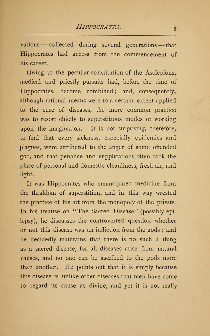 vations — collected during several generations — that Hippocrates had access from the commencement of his career. Owing to the pecuhar constitution of the Asclepions, medical and priestly pursuits had, before the time of Hippocrates, become combined; and, consequently, although rational means were to a certain extent applied to the cure of diseases, the more common practice was to resort chiefly to superstitious modes of working upon the imagination. It is not surprising, therefore, to find that every sickness, especially epidemics and plagues, W'Cre attributed to the anger of some offended god, and that penance and supplications often took the place of personal and domestic cleanliness, fresh air, and light. It was Hippocrates w^ho emancipated medicine from the thraldom of superstition, and in this way wrested the practice of his art from the monopoly of the priests. In his treatise on The Sacred Disease (possibly epi- lepsy), he discusses the controverted question whether or not this disease was an infliction from the gods; and he decidedly maintains that there is no such a thing as a sacred disease, for all diseases arise from natural causes, and no one can be ascribed to the gods more than another. He points out that it is simply because this disease is unlike other diseases that men have come to regard its cause as divine, and yet it is not really