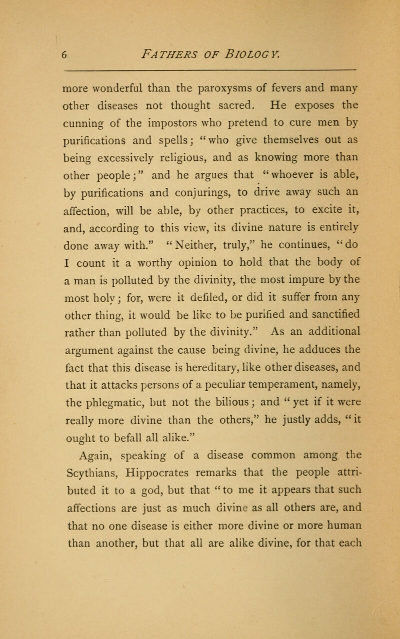 more wonderful than the paroxysms of fevers and many other diseases not thought sacred. He exposes the cunning of the impostors who pretend to cure men by purifications and spells; who give themselves out as being excessively religious, and as knowing more than other people; and he argues that whoever is able, by purifications and conjurings, to drive away such an affection, will be able, by other practices, to excite it, and, according to this view, its divine nature is entirely done away with.  Neither, truly, he continues,  do I count it a worthy opinion to hold that the body of a man is polluted by the divinity, the most impure by the most holy; for, were it defiled, or did it suffer from any other thing, it would be like to be purified and sanctified rather than polluted by the divinity. As an additional argument against the cause being divine, he adduces the fact that this disease is hereditary, like other diseases, and that it attacks persons of a peculiar temperament, namely, the phlegmatic, but not the bilious; and  yet if it were really more divine than the others, he justly adds,  it ought to befall all alike. Again, speaking of a disease common among the Scythians, Hippocrates remarks that the people attri- buted it to a god, but that to me it appears that such affections are just as much divine as all others are, and that no one disease is either more divine or more human than another, but that all are alike divine, for that each