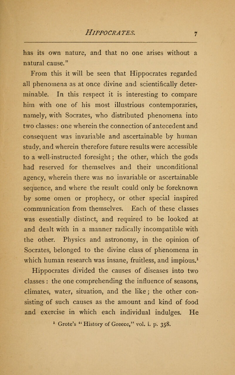 has its own nature, and that no one arises without a natural cause. From this it will be seen that Hippocrates regarded all phenomena as at once divine and scientifically deter- minable. In this respect it is interesting to compare him with one of his most illustrious contemporaries, namely, with Socrates, who distributed phenomena into two classes: one wherein the connection of antecedent and consequent was invariable and ascertainable by human study, and wherein therefore future results were accessible to a well-instructed foresight; the other, which the gods had reserved for themselves and their unconditional agency, wherein there was no invariable or ascertainable sequence, and where the result could only be foreknown by some omen or prophecy, or other special inspired communication from themselves. Each of these classes was essentially distinct, and required to be looked at and dealt with in a manner radically incompatible with the other. Physics and astronomy, in the opinion of Socrates, belonged to the divine class of phenomena in which human research was insane, fruitless, and impious.^ Hippocrates divided the causes of diseases into two classes : the one comprehending the influence of seasons, climates, water, situation, and the like; the other con- sisting of such causes as the amount and kind of food and exercise in which each individual indulges. He * Grote's History of Greece, vol. i. p. 358.