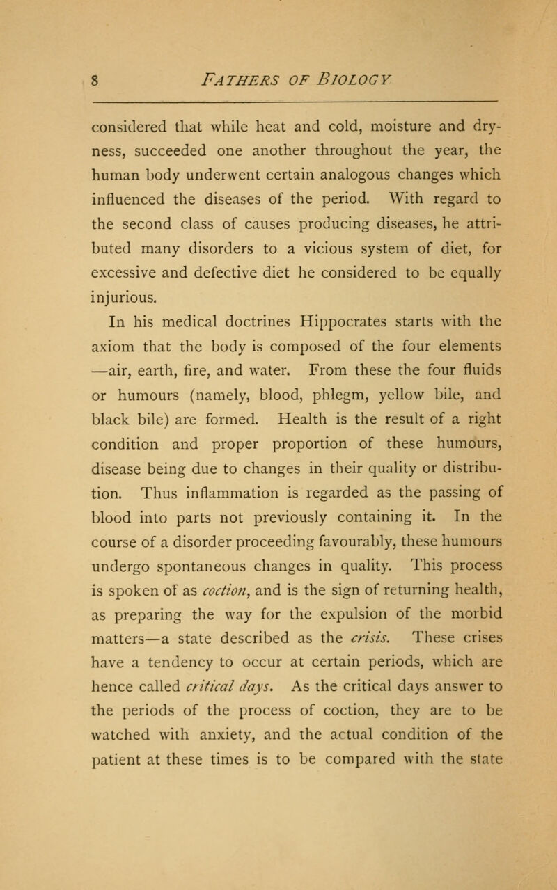 considered that while heat and cold, moisture and dry- ness, succeeded one another throughout the year, the human body underwent certain analogous changes which influenced the diseases of the period. With regard to the second class of causes producing diseases, he attri- buted many disorders to a vicious system of diet, for excessive and defective diet he considered to be equally injurious. In his medical doctrines Hippocrates starts with the axiom that the body is composed of the four elements —air, earth, fire, and water. From these the four fluids or humours (namely, blood, phlegm, yellow bile, and black bile) are formed. Health is the result of a right condition and proper proportion of these humours, disease being due to changes in their quality or distribu- tion. Thus inflammation is regarded as the passing of blood into parts not previously containing it. In the course of a disorder proceeding favourably, these humours undergo spontaneous changes in quality. This process is spoken of as coctiofi^ and is the sign of returning health, as preparing the way for the expulsion of the morbid matters—a state described as the crisis. These crises have a tendency to occur at certain periods, which are hence called critical days. As the critical days answer to the periods of the process of coction, they are to be watched with anxiety, and the actual condition of the patient at these times is to be compared with the state