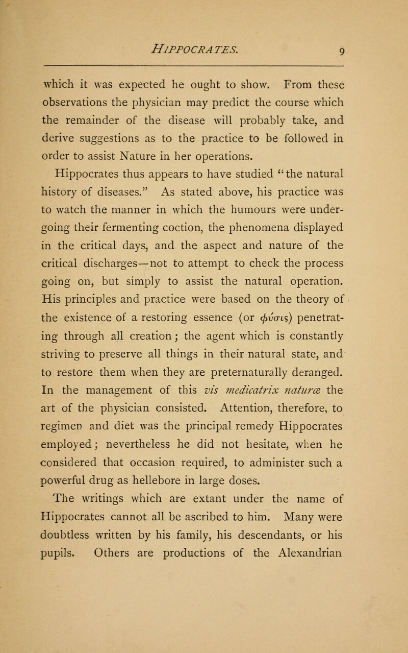 which it was expected he ought to show. From these observations the physician may predict the course which the remainder of the disease will probably take, and derive suggestions as to the practice to be followed in order to assist Nature in her operations. Hippocrates thus appears to have studied the natural history of diseases. As stated above, his practice was to watch the manner in which the humours were under- going their fermenting coction, the phenomena displayed in the critical days, and the aspect and nature of the critical discharges—not to attempt to check the process going on, but simply to assist the natural operation. His principles and practice were based on the theory of the existence of a restoring essence (or (jiva-ts) penetrat- ing through all creation; the agent which is constantly striving to preserve all things in their natural state, and to restore them when they are preternaturally deranged. In the management of this vis 77iedicatrix jiatiira the art of the physician consisted. Attention, therefore, to regimen and diet was the principal remedy Hippocrates employed; nevertheless he did not hesitate, when he considered that occasion required, to administer such a powerful drug as hellebore in large doses. The writings which are extant under the name of Hippocrates cannot all be ascribed to him. Many were doubtless written by his family, his descendants, or his pupils. Others are productions of the Alexandrian