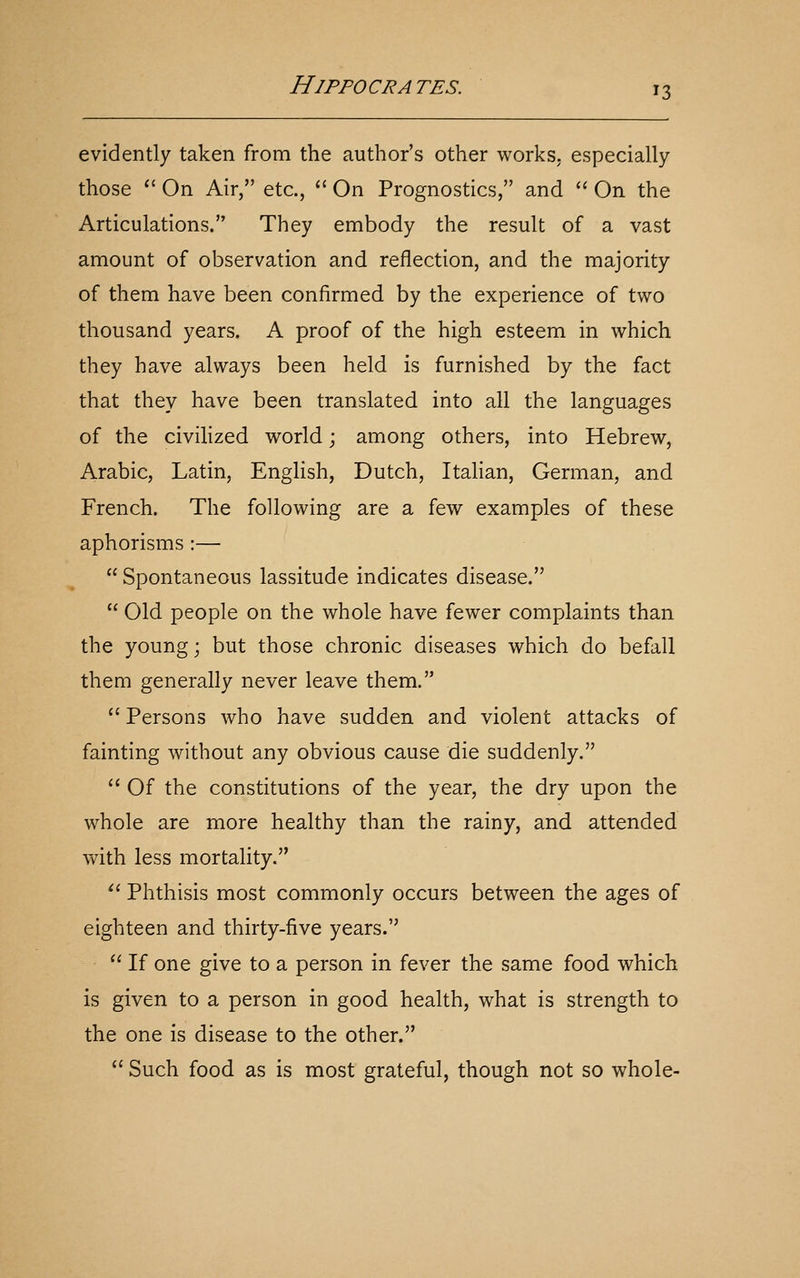 evidently taken from the author's other works, especially those  On Air, etc.,  On Prognostics, and  On the Articulations. They embody the result of a vast amount of observation and reflection, and the majority of them have been confirmed by the experience of two thousand years. A proof of the high esteem in which they have always been held is furnished by the fact that they have been translated into all the languages of the civihzed world; among others, into Hebrew, Arabic, Latin, English, Dutch, Italian, German, and French. The following are a few examples of these aphorisms :—  Spontaneous lassitude indicates disease.  Old people on the whole have fewer complaints than the young; but those chronic diseases which do befall them generally never leave them.  Persons who have sudden and violent attacks of fainting without any obvious cause die suddenly.  Of the constitutions of the year, the dry upon the whole are more healthy than the rainy, and attended with less mortality. '' Phthisis most commonly occurs between the ages of eighteen and thirty-five years.  If one give to a person in fever the same food which is given to a person in good health, what is strength to the one is disease to the other.  Such food as is most grateful, though not so whole-