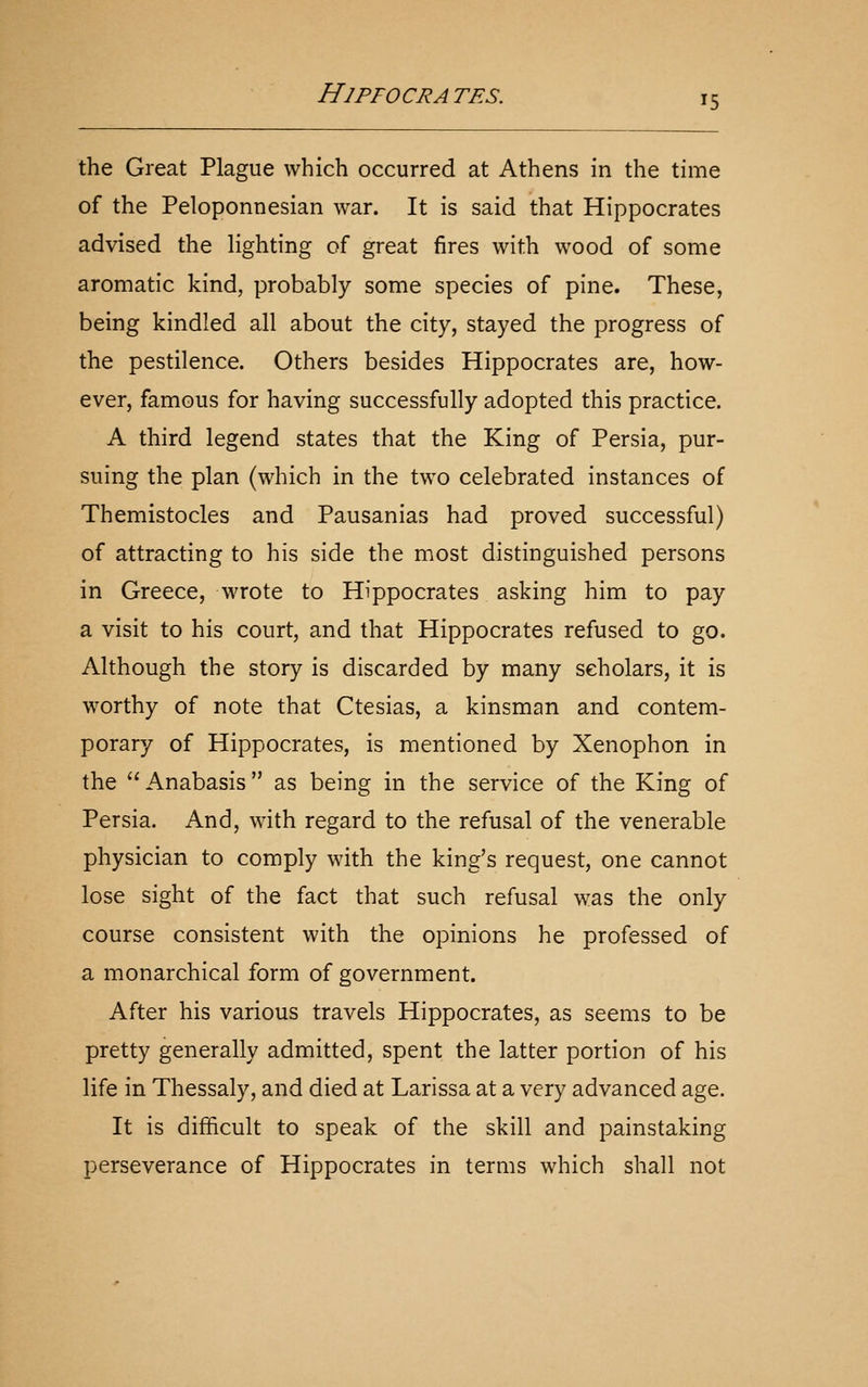 the Great Plague which occurred at Athens in the time of the Peloponnesian war. It is said that Hippocrates advised the Hghting of great fires with wood of some aromatic kind, probably some species of pine. These, being kindled all about the city, stayed the progress of the pestilence. Others besides Hippocrates are, how- ever, famous for having successfully adopted this practice. A third legend states that the King of Persia, pur- suing the plan (which in the two celebrated instances of Themistocles and Pausanias had proved successful) of attracting to his side the most distinguished persons in Greece, wrote to Hippocrates asking him to pay a visit to his court, and that Hippocrates refused to go. Although the story is discarded by many scholars, it is worthy of note that Ctesias, a kinsman and contem- porary of Hippocrates, is mentioned by Xenophon in the Anabasis as being in the service of the King of Persia. And, with regard to the refusal of the venerable physician to comply with the king's request, one cannot lose sight of the fact that such refusal was the only course consistent with the opinions he professed of a monarchical form of government. After his various travels Hippocrates, as seems to be pretty generally admitted, spent the latter portion of his life in Thessaly, and died at Larissa at a very advanced age. It is difficult to speak of the skill and painstaking perseverance of Hippocrates in terms which shall not