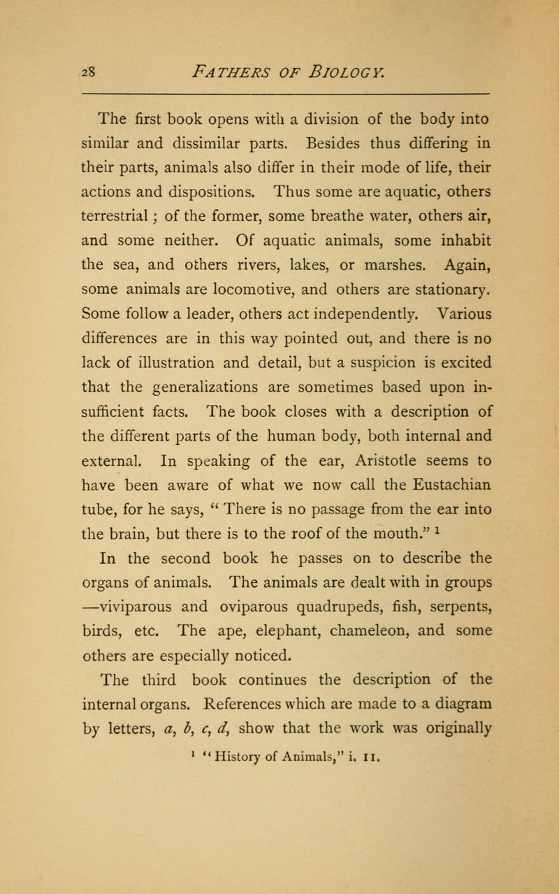 The first book opens with a division of the body into similar and dissimilar parts. Besides thus differing in their parts, animals also differ in their mode of life, their actions and dispositions. Thus some are aquatic, others terrestrial; of the former, some breathe water, others air, and some neither. Of aquatic animals, some inhabit the sea, and others rivers, lakes, or marshes. Again, some animals are locomotive, and others are stationary. Some follow a leader, others act independently. Various differences are in this way pointed out, and there is no lack of illustration and detail, but a suspicion is excited that the generalizations are sometimes based upon in- sufficient facts. The book closes with a description of the different parts of the human body, both internal and external. In speaking of the ear, Aristotle seems to have been aware of what we now call the Eustachian tube, for he says,  There is no passage from the ear into the brain, but there is to the roof of the mouth. ^ In the second book he passes on to describe the organs of animals. The animals are dealt with in groups —viviparous and oviparous quadrupeds, fish, serpents, birds, etc. The ape, elephant, chameleon, and some others are especially noticed. The third book continues the description of the internal organs. References which are made to a diagram by letters, ^, b^ c, d, show that the work was originally