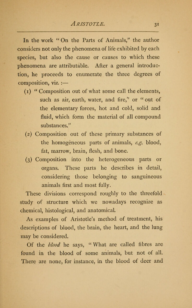 In the work  On the Parts of Animals, the author considers not only the phenomena of life exhibited by each species, but also the cause or causes to which these phenomena are attributable. After a general introduc- tion, he proceeds to enumerate the three degrees of composition, viz. :— (i)  Composition out of what some call the elements, such as air, earth, water, and fire, or  out of the elementary forces, hot and cold, solid and fluid, which form the material of all compound substances. (2) Composition out of these primary substances of the homogeneous parts of animals, e.g. blood, fat, marrow, brain, flesh, and bone. (3) Composition into the heterogeneous parts or organs. These parts he describes in detail, considering those belonging to sanguineous animals first and most fully. These divisions correspond roughly to the threefold study of structure which we nowadays recognize as chemical, histological, and anatomical. As examples of Aristotle's method of treatment, his descriptions of blood, the brain, the heart, and the lung may be considered. Of the blood he says,  What are called fibres are found in the blood of some animals, but not of all. There are none, for instance, in the blood of deer and