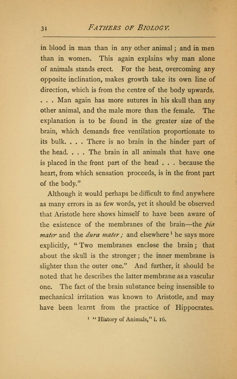 in blood in man than in any other animal; and in men than in women. This again explains why man alone of animals stands erect. For the heat, overcoming any opposite inclination, makes growth take its own line of direction, which is from the centre of the body upwards. . . . Man again has more sutures in his skull than any other animal, and the male more than the female. The explanation is to be found in the greater size of the brain, which demands free ventilation proportionate to its bulk. . . . There is no brain in the hinder part of the head. . . . The brain in all animals that have one is placed in the front part of the head . . . because the heart, from which sensation proceeds, is in the front part of the body. Although it would perhaps be difficult to find anywhere as many errors in as few words, yet it should be observed that Aristotle here shows himself to have been aware of the existence of the membranes of the brain—the pia mater and the dura viaier ; and elsewhere ^ he says more explicitly,  Two membranes enclose the brain j that about the skull is the stronger; the inner membrane is slighter than the outer one. And further, it should be noted that he describes the latter membrane as a vascular one. The fact of the brain substance being insensible to mechanical irritation was known to Aristotle, and may have been learnt from the practice of Hippocrates.