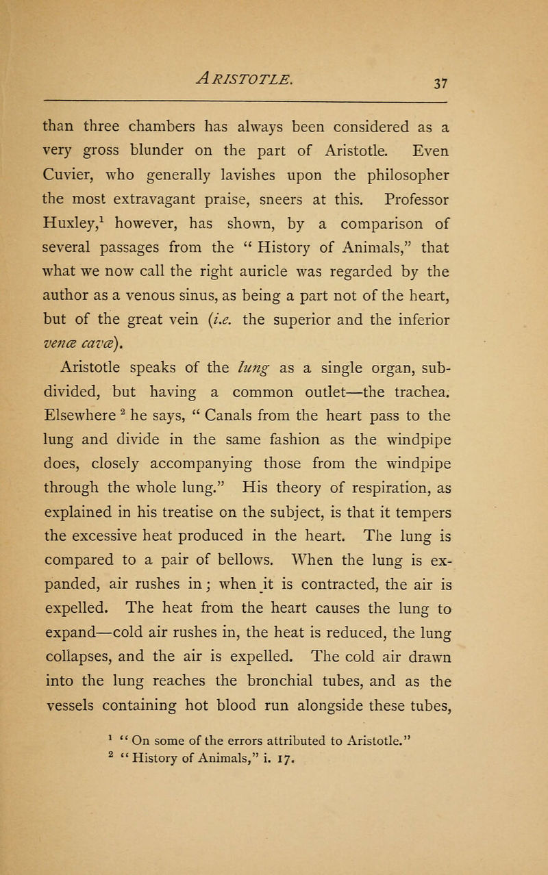 than three chambers has always been considered as a very gross blunder on the part of Aristotle. Even Cuvier, who generally lavishes upon the philosopher the most extravagant praise, sneers at this. Professor Huxley,^ however, has shown, by a comparison of several passages from the  History of Animals, that what we now call the right auricle was regarded by the author as a venous sinus, as being a part not of the heart, but of the great vein {i,e. the superior and the inferior vencB cavcE). Aristotle speaks of the hmg as a single organ, sub- divided, but having a common outlet—the trachea. Elsewhere ^ he says,  Canals from the heart pass to the lung and divide in the same fashion as the windpipe does, closely accompanying those from the windpipe through the whole lung. His theory of respiration, as explained in his treatise on the subject, is that it tempers the excessive heat produced in the heart. The lung is compared to a pair of bellows. When the lung is ex- panded, air rushes in j when it is contracted, the air is expelled. The heat from the heart causes the lung to expand—cold air rushes in, the heat is reduced, the lung collapses, and the air is expelled. The cold air drawn into the lung reaches the bronchial tubes, and as the vessels containing hot blood run alongside these tubes, * *' On some of the errors attributed to Aristotle. ^ History of Animals, i. 17.