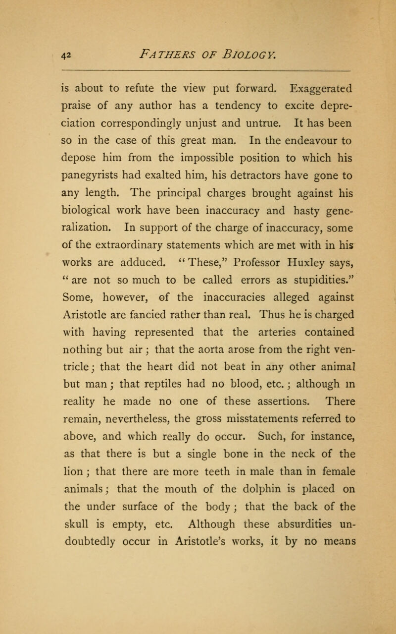 is about to refute the view put forward. Exaggerated praise of any author has a tendency to excite depre- ciation correspondingly unjust and untrue. It has been so in the case of this great man. In the endeavour to depose him from the impossible position to which his panegyrists had exalted him, his detractors have gone to any length. The principal charges brought against his biological work have been inaccuracy and hasty gene- ralization. In support of the charge of inaccuracy, some of the extraordinary statements which are met with in his works are adduced. ''These, Professor Huxley says,  are not so much to be called errors as stupidities. Some, however, of the inaccuracies alleged against Aristotle are fancied rather than real. Thus he is charged with having represented that the arteries contained nothing but air; that the aorta arose from the right ven- tricle; that the heart did not beat in any other animal but man; that reptiles had no blood, etc. \ although m reality he made no one of these assertions. There remain, nevertheless, the gross misstatements referred to above, and which really do occur. Such, for instance, as that there is but a single bone in the neck of the lion ; that there are more teeth in male than in female animals; that the mouth of the dolphin is placed on the under surface of the body ; that the back of the skull is empty, etc. Although these absurdities un- doubtedly occur in Aristotle's works, it by no means